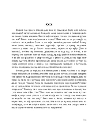113
XXIX
Имали смо много попова, али нам је последњи (чије име нећемо
помињати) загорчао живот. Дошао је млад, леп и здрав и светлих очију;
ми смо га одмах намрзли. Зашто није погурен, спечен, подмукао и ружан
као ми? Зашто није сиромашан и лажов? Како сме да се разликује од
своје пастве и да буде бољи од нас који смо себи довољно добри? Али су
наше жене, изгледа, мислиле друкчије; пуниле су цркву недељом,
гледале у њега као у божјег изасланика, спремале му кућу (био је
нежења), носиле му поклоне, додиривале га кад год су могле, а по
мирису смо осетили како се тајно купају, трљају цвећем и мажу мастима.
И то све без разлике: и старе и младе, и ружне и лепе, и оне које нису
ништа од тога. Нисмо препознавали своје опаке, злојезичне и увек на
свађу спремне жене с којима смо разговарали ћутањем и батинама,
којима смо правили децу да би имале још један посао више.
Понекад смо се окупљали и разговарали о томе, чак смо и на старе
свађе заборавили. Постављали смо себи разна питања и вазда остајали
без одговора. Кад наше жене уђу код њега и кад се тамо задрже, шта ли
раде? Да ли га само слушају како лепо прича звонким гласом нерадника,
да ли га само гледају? Лежу ли под њега покорније него под нас? Говоре
ли му нежне, меке речи које ми никада нисмо чули и које би нас можда и
повредиле? Уживају ли с њим, док нас само трпе и подносе и гледају нас
тупо као стоку која стење? Зашто од њега излазе светлих лица, мутних
очију и уздрхталих рамена и потом ходају као да спавају, као месечарке,
не видећи ни нас ни децу? Ако спава с њима, можемо му некако и
опростити; на тој рупи нема закрпе. Али како да му опростимо што их
подбуњује, што им пружа нешто више него ми, што им ствара наде и
жеље које не можемо и не мислимо да испунимо?
 