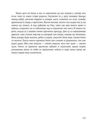 114
Кише дуго не беше и ми га замолисмо да нас поведе у литију око
села; тако су наши стари радили. Скуписмо се у дугу поворку (ваљда
никад већу), дигосмо барјаке и утвари, њега стависмо на чело, између
црквењака и појца, и кретосмо. Његов високи, чисти глас водио нас је од
записа до записа. А кад дођосмо на Рид, тамо где има много шуме и
жбуња, стадосмо; он се забезекну кад се окуписмо око њега. И ништа не
рече; ваљда је у нашим очима прочитао пресуду. Док су га најснажнији
држали, наш сеоски мајстор га уштроји као вепра, извади му мошнице.
Нека ускоро буде мастан, дебео и пијан; такав ће бити наш, таквог ћемо
га волети. После много времена били смо сложни и уједињени, сви као
једна душа. Што смо видели — нисмо видели, што смо чули — нисмо
чули. Увече се припити вратисмо кућама и полегасмо преко својих
уплашених жена; те ноћи се провалише небеса и паде киша какву ни
наши старци нису запамтили.
 