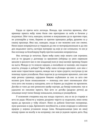 115
XXX
Свуда се прича иста легенда. Некада, пре почетка времена, због
кривице првога међу нама били смо протерани са неба и бачени у
подземље. Због тога, наводно, патимо и покушавамо да се вратимо горе;
не успевајући у томе, боримо се против принципа добра, рушимо га у
свакој прилици. Има нас, наводно, свуда и све можемо или све смемо.
Неки наши непријатељи су тврдили да смо се материјализовали и да смо
део видљивог света, састојак материје од које је све сачињено; то им је
био изговор за безобзирну борбу против њихових непријатеља.
Ова легенда је нетачна. Први међу нама није ништа сам згрешио;
или је то урадио у договору са врховним (обојица су увек скривали
циљеве и разлоге као и сви владаоци) или је овај касније кривицу бацио
на њега. Можда су то извели заједно, а посвађали се касније, око поделе
власти, утицаја и добара? Први међу нама оговара врховног, али има с
њим неке тајанствене односе, можда чак и тајне сусрете; поступци су им
понекад чудно усклађени. Наш задатак је да нападамо врховног, али нам
није речена граница; одједном бивамо осуђивани за оно за шта смо
колико јуче били похваљивани — понекад смо опет опомињани због
тога што смо млаки у нападима, што се бојимо да пљујемо по врховном.
Догађа се тако да они ревносни прођу најгоре, да бивају кажњени, чак и
удаљени из околине првога. Као што се догађа (додуше ретко) да
лењивци попут мене бивају похваљени, понекад и унапређени.
У основним стварима код нас влада строгост, зна се ко је старији и
шта ко ради. Области у којима делујемо чврсто су подељене, нико нема
права да прелази у туђу област. Неки су добили блиставе позорнице,
пуне раскоши и сјаја, бремените могућности, а неки споредне и забачене
крајеве у којима углавном влада тама. Незадовољници (ако их има)
немају право на жалбу и на исправку; све нам је једном заувек дато. Кад
 