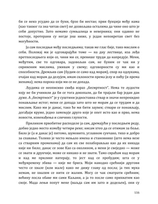 116
би се неко усудио да се буни, брзо би нестао; први бунџија међу нама
(као таквог га зна читав свет) не дозвољава осталима да чине оно што је
себи допустио. Зато немамо сумњалица и неверника; они одавно не
постоје, протерани су негде још ниже, у један непокретан свет без
могућности.
Ја сам последњи међу последњима; такав ме глас бије, тако мислим о
себи. Положај ми је одговарајући томе — на дну лествице, иза леђа
претпоследњега који се, чини ми се, превише труди да напредује. Мени,
међутим, све то одговара, задовољан сам, не буним се чак ни у
скривеним мислима, уживам у свему; одговорности су ми као и
способности. Дремљив сам (будим се само кад морам), спор на одлукама,
очајан кад морам да делујем, имам склоности према јелу и пићу (и према
женама); нема порока који ми се не допада.
Људима се неописиво свиђа израз „бесмртност”. Нема те лудости
коју не би учинили да би се тога докопали, да би трајали бар један дан
дуже. А „бесмртност” је у суштини једноставна ствар и значи непрекидно
понављање истог; мени се допада зато што не морам да се трудим и да
мислим. Како ми је данас, тако ће ми бити заувек; ствари се понављају,
догађаји круже, једно замењује друго које је опет исто као и прво, нема
новости, изненађења и сличних глупости.
Приликом првобитне расподеле ја сам, дремајући у последњем реду,
добио једно место између четири реке; нисам хтео да се отимам за боље.
Било је (а и данас је) питомо, шумовито, углавном сунчано, тихо и добро
за спавање. Толико је често мењало имена и становнике (што нема везе
са стварним променама) да сам их све позаборављао као да их никада
није ни било; данас се зове Као са околином, а мени је свеједно — може
се звати и друкчије, може се никако и не звати. Тамо свраћам кад морам
и кад ме прилике натерају, то јест кад се пробудим; шта се у
међувремену збива — није ме брига. Моји наводно срећнији другови
често се хвале (или жале) како не дижу главу од посла; ја тих мука
немам, не хвалим се нити се жалим. Могу се чак сматрати срећним;
већину посла обаве ми сами Каљани, а ја то после само прихватим као
своје. Мада лењи попут мене (ваљда сам им зато и додељен), они су
 