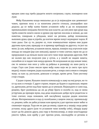 117
вредни само кад треба урадити нешто погрешно, глупо, покварено или
лудо.
Међу Каљанима влада мишљење да се ја појављујем као дежмекаст
човек, кратких ногу и са копитама уместо стопала, унакарађен као
додола; да се међу њима бавим углавном ноћу и да их искушавам
примамљивим понудама богатства или власти; да сам увек при руци кад
треба извести нешто ниско и ружно јер пречих послова и немам; да сам
паметан, говорљив и убедљив, вешт на речима, добар познавалац
њихових душа, срца и утроба; да плетем мреже попут неуморног паука. И
тако даље. Све су то, разуме се, голе измишљотине којима они једни
другима пуне уши, правдају се и кривицу пребацују на другога, то јест на
мене. Ја сам, међутим, углавном висок, мршав, повијен под огртачем који
никада не скидам (јер сам зимљив), кракат и томе слично; мрзи ме да се
прерушавам и да мењам маске као што чине моји вреднији другови. Ноћ
не волим јер сам полуслеп још у сутон, а у поноћ не видим ништа;
саплићем се и падам чим некуд кренем. Не искушавам их јер немам чиме;
све те невоље они носе у себи од рођења и развијају их како расту и
старе. Глуп сам (тако мисли први међу нама који ме је свега три пута
видео), тешко говорим, једва налазим речи, а поврх свега имам и говорну
ману; за њих су, уосталом, довољне и штуре, хроме речи. Тако уистину
стоје ствари.
С једне стране, Каљани свашта измишљају и лажу на мој рачун, но то
се од њих и очекује. С друге стране, морам да будем и задовољан; мирни
су, дремљиви, ретко кад баш траже да се умешам. Појављујем се само кад,
рецимо, брат размишља да ли да убије брата и колеба се, кад се жена
устручава да превари мужа, кад деца недовољно добро муче родитеље и
томе слично; онда помажем, већ наслућеној одлуци додам коначни
облик. Интервенишем и кад су колебљиви у ширем смислу; премишљају
се, рецимо, хоће ли дићи устанак или кренути у рат против неког већег и
снажнијег народа. Тада им не дам да оману, гурам их у акцију; онда дижу
устанке, кољу друге (али то углавном чине између себе), збацују једну
власт да би довели другу, још гору и бесмисленију, и своје властодршце
уместо туђих, или крећу у рат против јачих, опсењујући се речима и
 