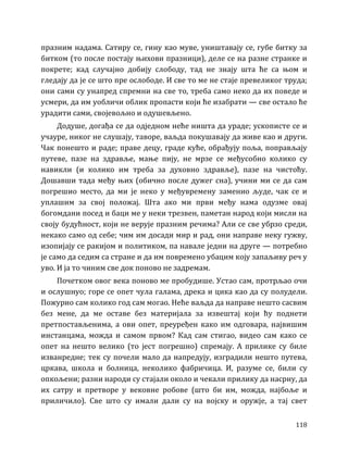 118
празним надама. Сатиру се, гину као муве, уништавају се, губе битку за
битком (то после постају њихови празници), деле се на разне странке и
покрете; кад случајно добију слободу, тад не знају шта ће са њом и
гледају да је се што пре ослободе. И све то ме не стаје превеликог труда;
они сами су унапред спремни на све то, треба само неко да их поведе и
усмери, да им уобличи облик пропасти који ће изабрати — све остало ће
урадити сами, својевољно и одушевљено.
Додуше, догађа се да одједном неће ништа да ураде; ускописте се и
учауре, никог не слушају, таворе, ваљда покушавају да живе као и други.
Чак понешто и раде; праве децу, граде куће, обрађују поља, поправљају
путеве, пазе на здравље, мање пију, не мрзе се међусобно колико су
навикли (и колико им треба за духовно здравље), пазе на чистоћу.
Дошавши тада међу њих (обично после дужег сна), учини ми се да сам
погрешио место, да ми је неко у међувремену заменио људе, чак се и
уплашим за свој положај. Шта ако ми први међу нама одузме овај
богомдани посед и баци ме у неки трезвен, паметан народ који мисли на
своју будућност, који не верује празним речима? Али се све убрзо среди,
некако само од себе; чим им досади мир и рад, они направе неку гужву,
изопијају се ракијом и политиком, па навале једни на друге — потребно
је само да седим са стране и да им повремено убацим коју запаљиву реч у
уво. И ја то чиним све док поново не задремам.
Почетком овог века поново ме пробудише. Устао сам, протрљао очи
и ослушнуо; горе се опет чула галама, дрека и цика као да су полудели.
Пожурио сам колико год сам могао. Неће ваљда да направе нешто сасвим
без мене, да ме оставе без материјала за извештај који ћу поднети
претпостављенима, а ови опет, преуређен како им одговара, највишим
инстанцама, можда и самом првом? Кад сам стигао, видео сам како се
опет на нешто велико (то јест погрешно) спремају. А прилике су биле
изванредне; тек су почели мало да напредују, изградили нешто путева,
цркава, школа и болница, неколико фабричица. И, разуме се, били су
опкољени; разни народи су стајали около и чекали прилику да насрну, да
их сатру и претворе у вековне робове (што би им, можда, најбоље и
приличило). Све што су имали дали су на војску и оружје, а тај свет
 