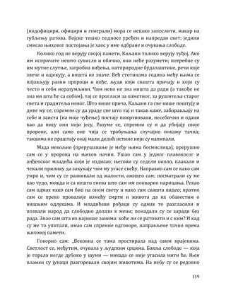 119
(подофицири, официри и генерали) мора се некако запослити, макар на
губљењу ратова. Војске тешко подносе уређен и напредан свет; једини
смисао њиховог постојања је хаос у име одбране и очувања слободе.
Колико год не верују својој памети, Каљани толико верују туђој. Ако
им испричате нешто сувисло и обично, они неће разумети; потребне су
им мутне слутње, загробна виђења, натприродне будалаштине, речи које
звече и одјекују, а ништа не значе. Већ стотинама година међу њима се
појављују разни пророци и вође, људи који свашта причају и који су
често и себи неразумљиви. Чим неко не зна ништа да ради (а такође не
зна ни шта ће са собом), тај се прогласи за паметног, за рушитеља старог
света и градитеља новог. Што више прича, Каљани га све више поштују и
диве му се; спремни су да ураде све што тај и такав каже, заборављају на
себе и заиста (на моје чуђење) постају пожртвовани, несебични и одани
као да нису они који јесу, Разуме се, спремни су и да убијају своје
пророке, али само оне чија се трабуњања случајно покажу тачна;
таквима не праштају онај мали делић истине који су напипали.
Мада невољно (прерушавање је међу њима бесмислица), прерушио
сам се у пророка на њихов начин. Ушао сам у једног плавокосог и
анђеоског младића који је издисао; његови су седели около, плакали и
чекали прилику да закукају чим му угасе свећу. Направио сам се како сам
умро и, чим су се развикали од жалости, оживео сам; посматрали су ме
као чудо, можда и са нешто гнева што сам им покварио нарицања. Рекао
сам одмах како сам био на оном свету и како сам свашта видео; вратио
сам се преко провалије између смрти и живота да их обавестим о
вишњим одлукама. И младићеви рођаци су одмах то разгласили и
позвали народ да слободно долази к мени; понадали су се заради без
рада. Знао сам шта их највише занима: хоће ли се ратовати и с ким? И кад
су ме то упитали, имао сам спремне одговоре, направљене тачно према
њиховој памети.
Говорио сам: „Вековна се тама простирала над овим крајевима.
Светлост се, међутим, очувала у људским срцима. Бакља слободе — која
је горела негде дубоко у шуми — никада се није угасила нити ће. Њен
пламен су јунаци разгоревали својим животима. На небу су се редовно
 