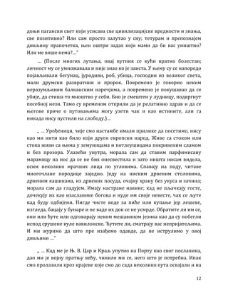 12
доњи пагански свет који усисава све цивилизацијске вредности и знања,
све позитивно? Или сам просто залутао у сну; тетурам и препознајем
дивљину прапочетка, њен оштри задах који мами да би вас уништио?
Или ме више нема?…”
… (После многих лутања, овај путник се кући вратио болестан;
личност му се умножавала и није знао ко је заиста. У њему су се напоредо
појављивали бегунац, јуродиви, роб, убица, господин из великог света,
мали друмски развратник и пророк. Повремено је говорио неким
неразумљивим балканским наречјима, а повремено је покушавао да се
убије, да стиша то мноштво у себи. Био је смештен у лудницу, подвргнут
посебној нези. Тамо су временом открили да је релативно здрав и да се
његове приче о путовањима могу узети чак и као истините, али га
никада нису пустили на слободу.)…
„ … Урођеници, чије смо настамбе имали прилике да посетимо, нису
као ми нити као било који други европски народ. Живе са стоком или
стока живи са њима у земуницама и потлеушицама покривеним сламом
и без прозора. Улазећи унутра, морала сам да ставим парфимисану
марамицу на нос да се не бих онесвестила и зато ништа нисам видела,
осим неколико мрачних лица по угловима. Спавају на поду, читаве
многочлане породице заједно. Једу на ниским дрвеним столовима,
дрвеним кашикама, из дрвених посуда, очајну храну без укуса и зачина;
морала сам да гладујем. Имају настране навике; кад не пљачкају госте,
дочекују их као изасланике богова и нуде им своје невесте, чак се љуте
кад буду одбијени. Нигде чисте воде за пиће или купање јер лешеве,
изгледа, бацају у бунаре и не ваде их док се не усмрде. Обратите ли им се,
они или ћуте или одговарају неком мешавином језика као да су побегли
испод срушене куле вавилонске. Ћутите ли, сматрају вас непријатељима.
И ми журимо да што пре изађемо одавде, да не иструлимо у овој
дивљини …”
„ … Кад ме је Њ. В. Цар и Краљ упутио на Порту као свог посланика,
дао ми је војну пратњу већу, чинило ми се, него што је потребна. Ипак
смо пролазили кроз крајеве које смо до сада неколико пута освајали и на
 