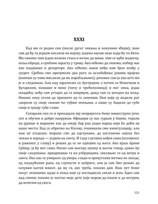 121
XXXI
Кад ми се родио син (после дугог чекања и неколико кћери), знао
сам да ћу га једном послати на војску; једино нисам знао када ће то бити.
Ми гинемо чим једно колено стаса и почне да живи, чим се куће подигну,
поља обраде, а гробови зарасту у траву. Ако нећемо да гинемо, побију нас
као издајнике и дезертере. Ако хоћемо, наши вођи нам брзо изађу у
сусрет. Срећно смо прегрмели два рата за ослобођење јужних крајева
(понеки су тамо мислили да их поробљавамо); ратовао сам ја као што ми
је и следовало. Али кад заратисмо са Аустријом, а потом са Немачком и
Бугарском, позваше и мене (чичу и трећепозивца) и мог сина, једва
младића; ноћу сам устајао да га покријем, дању сам га штедео на пољу.
Никако нису хтели да прихвате да га заменим. Они који су водили рат
сакрили су своје синове по туђим земљама, а наше су бацили да губе
своје и чувају туђе главе.
Сатирали смо се и пропадали јер непријатељ беше вишеструко јачи,
сит и обучен и добро наоружан. Официри су нас гурали у бојеве, терали
на јурише и маршеве као да имају бар још један народ који ће доћи на
наше место. Кад се обресмо на Косову, очекивали смо капитулацију, али
они не хтедоше; морали смо да одступамо, да постанемо војска без
земље и народа — једина на свету. И тада случајно нађох сина (испијеног
и рањеног у главу) и реших да се не одвојим од њега. Ако краљ брани
Србију, ја ћу мог сина. Носио сам његову пушку и његов товар, давао му
своје следовање, придржавао га на узбрдицама, заклањао га од ветра и
снега. Око нас се умирало од умора, глади и арнаутских метака из заседе,
од подљућених рана, од глупости и небриге, али ја сам био решио да
сачувам његов живот, да му га, ако треба, поново дам. Наш пут беше
посут лешевима људи и коња које су изгладнели секли и јели. Бдео сам
над сином; поново је постао моје дете које морам да пазим и да негујем,
да штитим од свега.
 