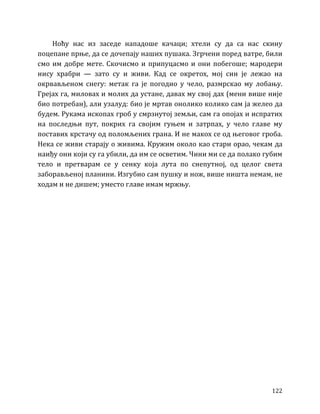 122
Ноћу нас из заседе нападоше качаци; хтели су да са нас скину
поцепане прње, да се дочепају наших пушака. Згрчени поред ватре, били
смо им добре мете. Скочисмо и припуцасмо и они побегоше; мародери
нису храбри — зато су и живи. Кад се окретох, мој син је лежао на
окрвављеном снегу: метак га је погодио у чело, размрскао му лобању.
Грејах га, миловах и молих да устане, давах му свој дах (мени више није
био потребан), али узалуд: био је мртав онолико колико сам ја желео да
будем. Рукама ископах гроб у смрзнутој земљи, сам га опојах и испратих
на последњи пут, покрих га својим гуњем и затрпах, у чело главе му
поставих крстачу од поломљених грана. И не макох се од његовог гроба.
Нека се живи старају о живима. Кружим около као стари орао, чекам да
наиђу они који су га убили, да им се осветим. Чини ми се да полако губим
тело и претварам се у сенку која лута по снепутној, од целог света
заборављеној планини. Изгубио сам пушку и нож, више ништа немам, не
ходам и не дишем; уместо главе имам мржњу.
 