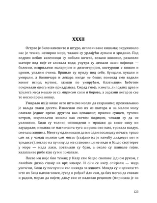123
XXXII
Острво је било каменито и штуро, исплакивано кишама; окруживало
нас је тешко, немирно море, таласи су урлајући лупали о хридине. Под
ведрим небом савезници су поболи кочеве, везали конопце, разапели
шаторе под које се сливала вода; унутра су лежали наши војници —
болесни, исцрпљени маларијом и дизентеријом, костурови с кожом и
црним, упалим очима. Вршили су нужду под себе, бунцали, кукали и
умирали, а болничара и лекара нигде не беше; понекад смо вадили
живог испод мртвог, газили по умирућем, блатњавим ћебетом
покривали онога који приздравља. Смрад гноја, измета, липсалих црва и
трулога меса мешао се са мирисом соли и борова, а заразни ветар је све
то носио према копну.
Умирало их је више него што смо могли да сахранимо; преживљавао
је ваљда сваки десети. Износили смо их из шатора и на малом молу
слагали једног преко другога као цепанице; пржени сунцем, тучени
ветром, шкропљени кишом као светом водицом, чекали су да их
уклонимо. Били су толико измождени и мршави да више нису ни
заударали; некаква се магличаста туга ширила око њих, тровала ваздух,
сметала живима. Мене су одликовали да им одам последњу почаст; трпао
сам их у чамац колико сам могао (стајало их је између двадесет пет и
тридесет), веслао на пучину да ме становници не виде и бацао свој терет
у море — мада лаки, потањали су брзо, а около су пливале гојне,
халапљиве рибе које су ми помагале.
Посао ми није био тежак; у Калу сам бацао снопове једном руком, с
лакоћом дизао сламу на врх камаре. И они се нису опирали — мада
укочени, били су послушни као никада за живота. Можда су и ценили то
што их баца њихов човек, сусед и рођак? Али сам, да бих могао да спавам
и радим, морао да пијем; дању сам се наливао рецином (мирисала је на
 