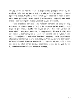 124
смолу), увече мастиком (била је најсличнија ракији). Живи су ми
плаћали пиће због мртвих, а можда и због себе сутра; стално сам био
припит и сањив. Седећи у празном чамцу, чинило ми се како се даске
пода мном разилазе и како тонем, а велика вода се склапа над мојом
главом и само мехурићи за тренутак избијају на површину.
Иако непливач, нисам се бојао; лебдећи, спуштао сам се према дну.
Око мене су пливале рибе и гледале ме празним, ситим очима. Слана
вода ми је испунила плућа као ваздух са Старе Планине; удисао сам
нешто старо и познато, нешто горе заборављено. Не знам колико дуго
сам силазио; светлост сунца је полако ишчезавала, а тама се, пењући ми
се уз тело, појачавала и гуснула. Одједном сам осетио песак под ногама и
обазрео се, али узалуд; ништа нисам видео. Хладни, кошчати прсти свега
су ме испипавали, штипали и стезали, али без бола; закорачивши, осећао
сам како за собом вучем гомиле костурова и како се ниједан мртви
Каљанин више никада неће одвојити од мене.
 