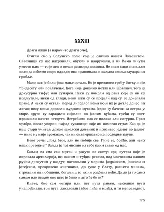 125
XXXIII
Драги наши (а нарочито драги оче),
Стигли смо у Солунско поље које је слично нашем Паљевитом.
Савезници су нас нахранили, обукли и наоружали, а ми ћемо гинути
уместо њих — то је леп и вечан распоред послова. Не знам како знам, али
знам да нећемо скоро одавде; ова прашињава и каљава земља заудара на
гробље.
Мало нас је било, још мање остало. Ко је преживео трећу битку, није
тридесету или повлачење. Кога није докачио метак или шрапнел, тога је
докусурио тифус или сумарен. Неки су помрли од рана које су им се
подљутиле, неки од глади, неки што су се прејели кад су се дочепали
хране. А неки су остали поред липсалог коња који их је дотле донео па
легао; нису коњи дорасли људским мукама. Једни су бачени са острва у
море, други су зарадили сифилис по јавним кућама, трећи су опет
пронашли нешто четврто. Истребили смо се полако али сигурно. Прво
храбри, после упорни, најзад кукавице; није им помогао страх. Као да је
наш стари учитељ држао школски дневник и прозивао једног по једног
— нико му није промакао, чак ни онај мршавко из последње клупе.
Неко рече: „Град бије, али не побије све. Гине се, браћо, али неко
ипак претекне!” Ваљда је тај мислио на себе као и сваки од нас.
Сањам да смо сви мртви и расути по свету: крај путева које је
изровала артиљерија, по нашим и туђим рекама, под мостовима нашом
руком дигнутим у ваздух, потопљени у морима Јадранском, Јонском и
Јегејском, прекривени снеговима, до гуше у блату, разнети минама,
стрељани или обешени, богаљи што их ни родбина неће. Да ли ја то само
сањам или видим оно што је било и што ће бити?
Иначе, био сам четири или пет пута рањен, неколико пута
унапређиван, три пута ражалован (због пића и крађа, и то неправедно),
 