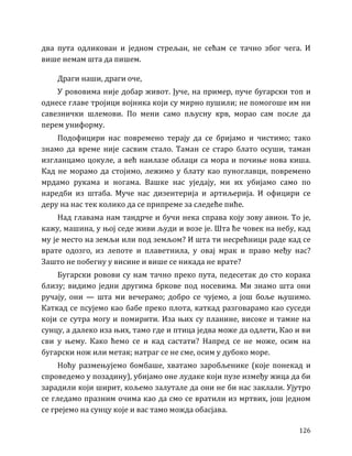 126
два пута одликован и једном стрељан, не сећам се тачно због чега. И
више немам шта да пишем.
Драги наши, драги оче,
У рововима није добар живот. Јуче, на пример, пуче бугарски топ и
однесе главе тројици војника који су мирно пушили; не помогоше им ни
савезнички шлемови. По мени само пљусну крв, морао сам после да
перем униформу.
Подофицири нас повремено терају да се бријамо и чистимо; тако
знамо да време није сасвим стало. Таман се старо блато осуши, таман
изгланцамо цокуле, а већ наилазе облаци са мора и почиње нова киша.
Кад не морамо да стојимо, лежимо у блату као пуноглавци, повремено
мрдамо рукама и ногама. Вашке нас уједају, ми их убијамо само по
наредби из штаба. Муче нас дизентерија и артиљерија. И официри се
деру на нас тек колико да се припреме за следеће пиће.
Над главама нам тандрче и бучи нека справа коју зову авион. То је,
кажу, машина, у њој седе живи људи и возе је. Шта ће човек на небу, кад
му је место на земљи или под земљом? И шта ти несрећници раде кад се
врате одозго, из лепоте и плаветнила, у овај мрак и право међу нас?
Зашто не побегну у висине и више се никада не врате?
Бугарски ровови су нам тачно преко пута, педесетак до сто корака
близу; видимо једни другима бркове под носевима. Ми знамо шта они
ручају, они — шта ми вечерамо; добро се чујемо, а још боље њушимо.
Каткад се псујемо као бабе преко плота, каткад разговарамо као суседи
који се сутра могу и помирити. Иза њих су планине, високе и тамне на
сунцу, а далеко иза њих, тамо где и птица једва може да одлети, Као и ви
сви у њему. Како ћемо се и кад састати? Напред се не може, осим на
бугарски нож или метак; натраг се не сме, осим у дубоко море.
Ноћу размењујемо бомбаше, хватамо заробљенике (које понекад и
спроведемо у позадину), убијамо оне лудаке који пузе између жица да би
зарадили који ширит, кољемо залутале да они не би нас заклали. Ујутро
се гледамо празним очима као да смо се вратили из мртвих, још једном
се грејемо на сунцу које и вас тамо можда обасјава.
 