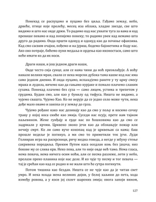 127
Понекад се распуцамо и пуцамо без циља. Гађамо земљу, небо,
дрвеће, птице које пролећу, месец иза облака, хладне звезде, све што
видимо и што нас овде држи. То радимо кад нас ухвати туга за вама и кад
превише певамо и кад попијемо понеку; то радимо увек кад немамо шта
друго да радимо. Онда пршти одовуд и одонуд као да почиње офанзива.
Кад смо сасвим очајни, пођемо и на јуриш, бодемо бајонетима и боду нас.
Ако ово потраје, бићемо пуни медаља и ордења као иконостаси, само што
неће имати ко да их носи.
Драги наши, и још једном драги наши,
Овде често сија сунце, али се нама чини да ноћ преовлађује. А ноћу
навали велики мрак, свали се нека морски дубока тама какве код нас има
само једном дневно. И онда пуцамо, испаљујемо ракете у ту црну смесу
мрака и лудила, вичемо као да гањамо курјаке и помало плачемо сланим
сузама. Понекад плачемо без суза — само лицем, устима и трепетом у
грудима. Будни смо, али као у бунилу од тифуса. Ништа не видимо, а
чујемо свашта. Чујемо Као. Ко не верује да се једно село може чути, нека
дође мало овамо и закопа се у земљу до грла.
Чујемо рођаке како нас дозивају као да смо у пољу и косимо сочну
траву у којој коса сикће као змија. Суседи нас псују, прете нам тајном
паљевином. Жене гунђају и грде нас по ћошковима као да смо се
задржали у крчми. Црквено звоно јечи као да обзнањује пожар или
нечију смрт. Ко ли само вуче конопац кад је црквењак са нама; баш
прошле недеље је погинуо, а ми смо то приметили тек јуче. Луди
Голивран игра на раскрсници, ричу жедна говеда, а негде у жбуну стење
сакривена породиља. Преким Путем каса оседлан коњ без јахача; низ
бокове му се слива крв. Неко пева, али то није овде већ тамо. Нема гласа,
нема певача, нема ничега осим ноћи, али се песма разлеже, лети у небо,
прелази преко планина које нас деле. И ко чује ту песму и тог певача —
тај је срећан као кад се родио и не жали што ће сутра погинути.
Потом тишина као бездан. Ништа се не чује као да је читав свет
умро. И нека млада жена великих дојки, у белој хаљини до пета, хода
између ровова, а у коси јој сплет шарених змија; овога запоји вином,
 