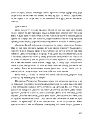128
онога пољуби, некога помилује, некога просто заобиђе. Ујутро твој друг
стоји ослоњен на земљани бедем; на челу му рупа од метка. Скрозирало
га из тмуше, а он стоји, чека да га однесемо. То и урадимо па попијемо
понеку.
Драги наши,
Дани промичу, месеци пролазе. Збива се све као што сам раније
писао; новост ће да буде кад се видимо. Пада неки влажан снег, одмах се
топи. И дува неки мокар ветар са мора. Лежимо у блату и пазимо да нам
пушке не зарђају. Кад сам погинеш, онда си само извршио своју дужност
према домовини; кад упропастиш пушку, можеш испасти и велеиздајник.
Лицем на Божић одједном сви почесмо да извирујемо преко бедема.
Шта ли сад раде комшије Бугари, кога ли ђавола спремају? Кад видимо,
извирују и они, гледају право у нас. Сигурно се питају шта ли сад раде
комшије Срби, кога ли врага смерају? И одједном одложисмо пушке, каме
и бајонете, остависмо бомбе у блату. Јунацима припретисмо да се главом
не шале — није овај дан за јунаштва и сличне лудости. И они бедници,
као и ми, месецима требе вашке, пљују крв, у хлебу једу снабдевачки
песак и црве, чекају писма од куће и плачу кад их не добију, још више кад
их добију. Тако ми испричасмо нашим јунацима, то јест себи; да смо
неком другом свету припретили, можда би нас и послушао.
Неко рече: „Ја ништа не кажем. Али немој неком после да бркам прст
у око и да му вадим душу на памук!”
И пођосмо. Уклонисмо бодљикаве жице тек колико да прођемо и да
не поцепамо униформе. С оне стране дођоше они. На њима видесмо како
и ми изгледамо: каљави, жути, ружнији од мртваца. На све стране се
разлегоше поздрави. „Христос се роди!” „Ваистину се роди!” „Што сакаш,
братко?” „Изем ти сакање на ову лапавицу!” „Нема шта, комшије, добро
гађате!” „Нисте ни ви лоши, да вас ђаво носи!” „Ако овако наставимо, има
да будемо најбољи на свету!” „Кад смо се већ лепо нашли, има ли, бре,
нешто за трговину?” И мало попричасмо, мало потрговасмо. Онда
вриснуше пиштаљке из оба рова; официри су нас звали натраг, урлали и
 