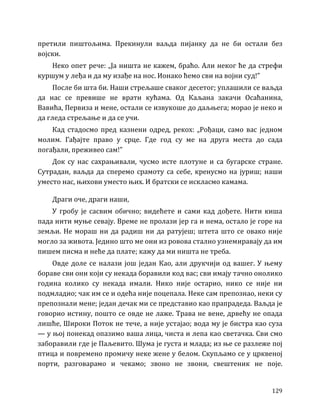 129
претили пиштољима. Прекинули ваљда пијанку да не би остали без
војски.
Неко опет рече: „Ја ништа не кажем, браћо. Али неког ће да стрефи
куршум у леђа и да му изађе на нос. Ионако ћемо сви на војни суд!”
После би шта би. Наши стрељаше сваког десетог; уплашили се ваљда
да нас се превише не врати кућама. Од Каљана закачи Осаћанина,
Вавића, Первиза и мене, остали се извукоше до даљњега; морао је неко и
да гледа стрељање и да се учи.
Кад стадосмо пред казнени одред, рекох: „Рођаци, само вас једном
молим. Гађајте право у срце. Где год су ме на друга места до сада
погађали, преживео сам!”
Док су нас сахрањивали, чусмо исте плотуне и са бугарске стране.
Сутрадан, ваљда да сперемо срамоту са себе, кренусмо на јуриш; наши
уместо нас, њихови уместо њих. И братски се искласмо камама.
Драги оче, драги наши,
У гробу је сасвим обично; видећете и сами кад дођете. Нити киша
пада нити муње севају. Време не пролази јер га и нема, остало је горе на
земљи. Не мораш ни да радиш ни да ратујеш; штета што се овако није
могло за живота. Једино што ме они из ровова стално узнемиравају да им
пишем писма и неће да плате; кажу да ми ништа не треба.
Овде доле се налази још један Као, али друкчији од вашег. У њему
бораве сви они који су некада боравили код вас; сви имају тачно онолико
година колико су некада имали. Нико није остарио, нико се није ни
подмладио; чак им се и одећа није поцепала. Неке сам препознао, неки су
препознали мене; један дечак ми се представио као прапрадеда. Ваљда је
говорио истину, пошто се овде не лаже. Трава не вене, дрвећу не опада
лишће, Широки Поток не тече, а није устајао; вода му је бистра као суза
— у њој понекад опазимо ваша лица, чиста и лепа као светачка. Сви смо
заборавили где је Паљевито. Шума је густа и млада; из ње се разлеже пој
птица и повремено промичу неке жене у белом. Скупљамо се у црквеној
порти, разговарамо и чекамо; звоно не звони, свештеник не поје.
 