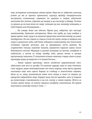 13
које, историјски посматрано, имамо право. Овде ми се, међутим, понекад
учини да ми је пратња премалена; одасвуд вребају непријатељски
настројени становници, скривени по шумама и својим забаченим
насељима без путева, спремни да насрну и да пљачкају и убијају. Толико
су дивљи да ни наш језик не знају: сазнадох да нас називају немацима, а
себе Рацима или Расцијанима …
… На северу беше све обично. Према југу, међутим, пут постаде
занимљивији, буквално питорескан. Имао сам срећу да туда наиђем у
право време; моји људи и ја видесмо представу величанственију од сваке
шенбрунске. На све стране су гореле столетне шуме, ватра се ширила као
олуја и дохватала небо, ноћ беше избодена пламеновима као блиставим
сечивима турских јатагана; дан су прекривали густи димови. На
згариштима тињаху огромни пањеви, вероватно израсли одмах после
библијскога потопа. Медведи и вукови излажаху на путеве, осмуђени и
побеснели, а потом се клаху између себе; дивље мачке и лисице
протрчаваху запаљене. У спаљеним селима гамизаху старци, жене и деца;
мушкарце једва да видесмо и то махом богаље…
… Наши турски пратиоци, иначе необично церемониозан свет,
објаснише нам шта се догађа. То казнени одреди, који се зову тевтиши,
гоне хајдуке, једно неискоренљиво зло овога народа, неку врсту сурових
пљачкаша који носе ореол бораца за слободу и заштитника нејаких;
били су се, кажу, размножили више него икада и власт је морала да
предузме одбрамбене мере. Хајдуке нису могли пронаћи, зато су морали
да уништавају становништво и да зло сасеку у самом корену. Штета за
толике дивне шуме, за лепоту предела нагрђену опеклинама. На првом
коначишту записаћу песму о томе …”
 