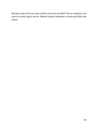 130
Досадно нам је без вас. Кад ли ћете нам сви ви доћи? Ако не помрете, ако
одете на неко друго место, бићемо заувек одвојени и сваки рај биће нам
пакао.
 