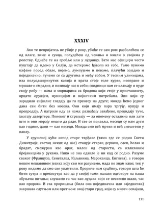 131
XXXIV
Ако те непријатељ не убије у рову, убиће те сам ров: разболећеш се
од влаге, зиме и сунца, полудећеш од чекања и мисли о својима у
ропству. Однеће те на гробље или у лудницу. Зато нас официри често
пуштају да идемо у Солун, да истерамо ђавола из себе. Тамо пунимо
кафане поред обале, пијемо, лумпујемо и певамо, плачући заједно и
појединачно; тучемо се са другима и међу собом. У тесним уличицама,
иза полуодшкринутих капија и врата стоје голе курве, неопране и
мршаве и смрадне, и позивају нас к себи; сводници нам се клањају и нуде
своју робу — нама и морнарима са бродова који стоје у пристаништу,
крцати оружјем, муницијом и војничким потребама. Они који су
зарадили сифилис гледају да га пренесу на друге; можда ћемо једног
дана сви бити без носева. Они који имају пара тргују, купују и
препродају. А патроле иду за нама: развађају завађене, прекидају туче,
хватају дезертере. Понеког и стрељају — за опомену осталима или зато
што и они морају нешто да раде. И све се понавља, месеци су нам дуги
као године, дани — као месеци. Можда смо већ мртви и већ смештени у
паклу.
У срушеној кући испод старе тврђаве (тамо где се родио Свети
Димитрије, светац неких од нас) станује старац дервиш, слеп, ћелав и
брадат, смежуран као орах, мален од старости, са излизаним
бројаницама у рукама. Нико не зна одакле је ни кад се родио. Разуме
сваког (Француза, Сенегалца, Каљанина, Мароканца, Енглеза), а говори
неком мешавином језика коју сви ми разумемо, мада не знам како; тек у
рову видимо да смо све упамтили. Прориче нам судбину, говори шта ће
бити сутра и прекосутра као да у својој тами налази одговоре на наша
збуњена питања; слушамо га час као лудака који се несвесно шали, час
као пророка. И сва прорицања (била она појединачна или заједничка)
завршава слутњом или претњом: овај стари град, који су многи освајали,
 