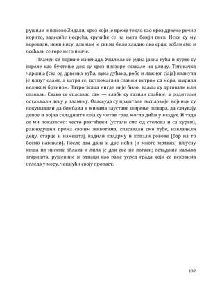 132
рушили и поново Зидали, кроз који је време текло као кроз дрвено речно
корито, задесиће несрећа, сручиће се на њега божји гнев. Неки су му
веровали, неки нису, али нам је свима било хладно око срца; зебли смо и
осећали се горе него иначе.
Пламен се појавио изненада. Упалила се једна јавна кућа и курве су
гореле као буктиње док су кроз прозоре скакале на улицу. Трговачка
чаршија (сва од дрвених кућа, пуна дућана, робе и лажног сјаја) планула
је попут сламе, а ватра се, потпомагана сланим ветром са мора, ширила
великом брзином. Ватрогасаца нигде није било; ваљда су трговали или
спавали. Свако се спасавао сам — слаби су газили слабије, а родитељи
остављали децу у пламену. Одасвуда су праштале експлозије; војници су
покушавали да бомбама и минама зауставе ширење пожара, да сачувају
депое и војна складишта која су читав град могла дићи у ваздух. И тада
се ми показасмо: често разгаћени (устали смо од столова и са курви),
равнодушни према својим животима, спасавали смо туђе, извлачили
децу, старце и намештај, вадили калдрму и копали ровове (бар на то
бесмо навикли). После два дана и две ноћи (и много мртвих) пљусну
киша из ниских облака и лила је док све не погаси; остадоше каљава
згаришта, рушевине и отпаци као ране усред града који се вековима
огледа у мору, чекајући своју пропаст.
 