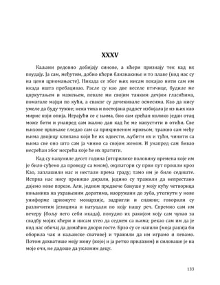 133
XXXV
Каљани редовно добијају синове, а кћери признају тек кад их
поудају. Ја сам, међутим, добио кћери близнакиње и то плаве (код нас су
на цени црномањасте). Никада се због њих нисам покајао нити сам им
икада ишта пребацивао. Расле су као две веселе птичице, будиле ме
цвркутањем и мажењем, певале ми својим танким дечјим гласићима,
помагале мајци по кући, а сваког су дочекивале осмесима. Као да нису
умеле да буду тужне; нека тиха и постојана радост избијала је из њих као
мирис који опија. Играјући се с њима, био сам срећан колико један отац
може бити и унапред сам жалио дан кад ће ме напустити и отићи. Све
њихове вршњаке гледао сам са прикривеном мржњом; тражио сам међу
њима двојицу клипана који ће их одвести, љубити их и тући, чинити са
њима све оно што сам ја чинио са својом женом. И унапред сам бивао
несрећан због несрећа које ће их пратити.
Кад су напуниле десет година (отприлике половину времена које им
је било суђено да проведу са мном), окупатори су први пут прошли кроз
Као, заплашили нас и нестали према граду; тамо им је било седиште.
Испрва нас нису превише дирали, једино су тражили да непрестано
дајемо нове порезе. Али, једном предвече бануше у моју кућу четворица
коњаника на ухрањеним доратима, наоружани до зуба, утегнути у нове
униформе црножуте монархије, задригли и снажни; говорили су
различитим језицима и натуцали по коју нашу реч. Спремио сам им
вечеру (бољу него себи икада), понудио их ракијом коју сам чувао за
свадбу мојих кћери и нисам хтео да седнем са њима; рекао сам им да је
код нас обичај да домаћин двори госте. Брзо су се напили (моја ракија би
оборила чак и каљанске сватове) и тражили да им играмо и певамо.
Потом дохватише моју жену (којој и ја ретко прилазим) и силоваше је на
моје очи, не дадоше да уклоним децу.
 