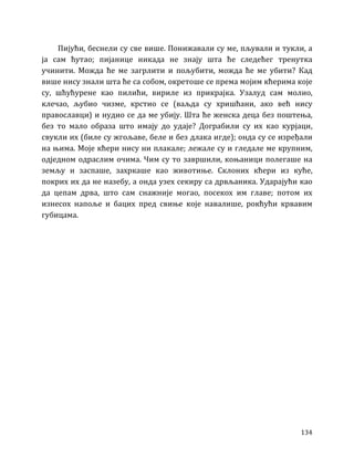 134
Пијући, беснели су све више. Понижавали су ме, пљували и тукли, а
ја сам ћутао; пијанице никада не знају шта ће следећег тренутка
учинити. Можда ће ме загрлити и пољубити, можда ће ме убити? Кад
више нису знали шта ће са собом, окретоше се према мојим кћерима које
су, шћућурене као пилићи, вириле из прикрајка. Узалуд сам молио,
клечао, љубио чизме, крстио се (ваљда су хришћани, ако већ нису
православци) и нудио се да ме убију. Шта ће женска деца без поштења,
без то мало образа што имају до удаје? Дограбили су их као курјаци,
свукли их (биле су жгољаве, беле и без длака игде); онда су се изређали
на њима. Моје кћери нису ни плакале; лежале су и гледале ме крупним,
одједном одраслим очима. Чим су то завршили, коњаници полегаше на
земљу и заспаше, захркаше као животиње. Склоних кћери из куће,
покрих их да не назебу, а онда узех секиру са дрвљаника. Ударајући као
да цепам дрва, што сам снажније могао, посекох им главе; потом их
изнесох напоље и бацих пред свиње које навалише, рокћући крвавим
губицама.
 