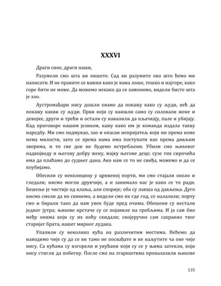 135
XXXVI
Драги сине, драги наши,
Разумели смо шта ви пишете. Сад ви разумите ово што ћемо ми
написати. И не правите се важни како је вама лоше, тешко и најгоре, како
горе бити не може. Да можемо некако да се заменимо, видели бисте шта
је зло.
Аустромађари нису дошли овамо да покажу како су људи, већ да
покажу какви су људи. Први који су наишли само су силовали жене и
девојке, други и трећи и остали су навалили да пљачкају, пале и убијају.
Кад проговоре нашим језиком, кажу како им је команда издала такву
наредбу. Ми смо подмукао, зао и опасан непријатељ који ни према коме
нема милости, зато се према нама има поступати као према дивљим
зверима, и то све док не будемо истребљени. Убили смо њиховог
надвојводу и његову добру жену, мајку његове деце; сузе тих сирочића
има да плаћамо до судњег дана. Ако нам се то не свиђа, можемо и да се
поубијамо.
Обесили су неколицину у црквеној порти, ми смо стајали около и
гледали; нисмо могли друкчије, а и занимало нас је како се то ради.
Бешење је чистије од клања, али спорије; оба су лакша од дављења. Дуго
нисмо смели да их скинемо, а видели смо их где год, се налазили; порту
смо и бирали тако да нам увек буде пред очима. Обешени су нестали
једног јутра; њихове крстаче су се појавиле на гробљима. И ја сам био
међу онима који су их ноћу скидали; својеручно сам сахранио твог
старијег брата, нашег мирног лудака.
Упалили су неколико кућа на различитим местима. Нећемо да
наводимо чије су да се ви тамо не посвађате и не наљутите ча оне чије
нису. Са кућама су изгорели и укућани који су се у њима затекли, који
нису стигли да побегну. После смо на згариштима проналазили њихове
 