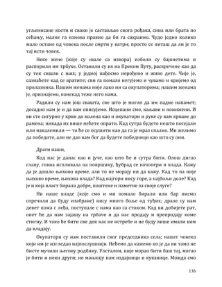 136
угљенисане кости и сваки је састављао свога рођака, сина или брата по
сећању, малне га изнова правио да би га сахранио. Чудо једно колико
мало остане од човека после смрти у ватри; просто се питаш да ли је то
тај исти човек.
Неке жене (које су ишле са извора) изболи су бајонетима и
распорили им трбухе. Оставили су их на Преком Путу, раскречене као да
су тек сишли с њих; у једној нађосмо нерођено и живо дете. Чије је,
сазнаћете кад се вратите; сви га помало негујемо и чувамо и кријемо од
пролазника. Нашим женама није лако ни са окупаторима; нашим женама
је, признајемо, понекад теже него нама.
Радили су нам још свашта, све што је могло да им падне напамет;
досадно нам је и да вам описујемо. Исцепани смо, каљави и понижени. И
ви сте сигурно у крви до колена као и окупатори и руке су вам крваве до
рамена; никада их више нећете опрати. Кад сутра будете нешто посејали
или накалемили — то ће се осушити као да га је мраз спалио. Ми желимо
да победите, али не дао вам бог да будете победници као што су они.
Драги наши,
Код нас је данас као и јуче, као што ће и сутра бити. Олош дигао
главу, говна испливала на површину, ђубрад се кочопери и влада. Кажу
да је дошло њихово време, али то не морају ни да кажу. Кад то па није
њихово време, њихова влада? Кад најгори нису горе, а најбољи доле? Кад
је и која власт бирала добре, поштене и паметне за своје слуге?
Ни наше владе (које смо и ми помало бирали или бар нисмо
спречили да буду изабране) нису много боље од туђих; драле су нам
девет кожа с леђа, поступале с нама као са стоком. Кад ви добијете рат,
опет ће да нам зајашу на грбаче и да нас продају и препродају коме
стигну. И тако ће бити све док нас не истребе и не буду више имали ким
да владају.
Окупатори су нам поставили свог председника села; нашег човека
који им је изгледао најпослушнији. Нећемо да кажемо ко је да ви тамо не
бисте мучили његову родбину. Уосталом, није морао бити баш тај, могао
је бити и неки други; не мањкају нам издајници и кукавице. Можда смо
 