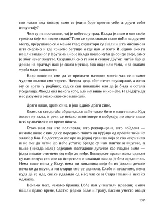 137
сви такви под кожом; само се једни боре против себе, а други себи
попуштају?
Чим су га поставили, тај је побегао у град. Ваљда је знао и оне своје
грехе за које ми нисмо знали? Тамо се крио, спавао сваке ноћи на другом
месту, прерушавао се и мењао глас; окупатори су знали и шта мислимо и
шта смерамо и где кријемо бегунце и где нам је жито. И једном смо га
нашли закланог у Јаругама. Био је ваљда пошао кући да обиђе своје, само
је због нечег залутао. Сахранили смо га као и сваког другог, читав Као је
дошао на пратњу; наш је сваки мртвац, био овде или тамо, и за сваким
треба мало заплакати.
Нико више не сме да се прихвати његовог места; чак се и сами
чудимо колико смо чврсти. Његова деца због нечег поумираше, а жена
му се врати у родбину; сад се сви понашамо као да је била и остала
уседелица. Можда она некога хоће, али њу више нико неће. И гледајте да
ово разумете онако како смо написали.
Драги наши, драги сине, и још једном драги сине,
Овамо се све догађа збрда-здола па ће такво бити и наше писмо. Кад
живот не ваља, и речи се некако извитопере и побркају; не значе више
што су значиле и не вреде ништа.
Стока нам сва што полипсала, што реквирирана, што поједена —
немамо више с ким да се поредимо пошто ни курјаци од прошле зиме не
залазе у Као. По десеторо нас оре на једној кравици која се сва искривила
и не сме да легне јер неће устати; бразде су нам плитке и вијугаве, а
њиве (некада мале) одједном постадоше дугачке као гладне зиме —
једва некако стигнемо од међе до међе. Последњег правог коња одвели
су нам зимус; сви смо га испратили и ожалили као да је био заједнички.
Нема више коња у Калу, нема ни коњаника који би их јахали; дечаке
нема ко да научи, а ми старци смо се одвикли. Слабо и пешачимо, нема
куда да се иде, све се удаљило од нас; чак се и Стара Планина некако
одмакла.
Немамо меса, немамо брашна. Воће нам уништили мразеви; и они
нашли право време. Слатко једемо зеље и траву, пасемо уместо оваца
 