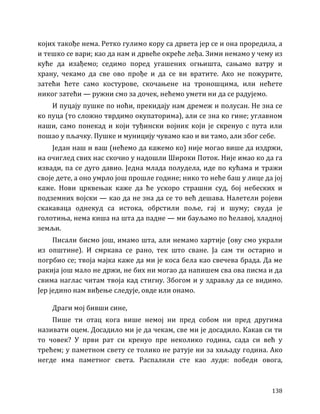 138
којих такође нема. Ретко гулимо кору са дрвета јер се и она проредила, а
и тешко се вари; као да нам и дрвеће окреће леђа. Зими немамо у чему из
куће да изађемо; седимо поред угашених огњишта, сањамо ватру и
храну, чекамо да све ово прође и да се ви вратите. Ако не пожурите,
затећи ћете само костурове, скочањене на троношцима, или нећете
никог затећи — ружни смо за дочек, нећемо умети ни да се радујемо.
И пуцају пушке по ноћи, прекидају нам дремеж и полусан. Не зна се
ко пуца (то сложно тврдимо окупаторима), али се зна ко гине; углавном
наши, само понекад и који туђински војник који је скренуо с пута или
пошао у пљачку. Пушке и муницију чувамо као и ви тамо, али због себе.
Један наш и ваш (нећемо да кажемо ко) није могао више да издржи,
на очиглед свих нас скочио у надошли Широки Поток. Није имао ко да га
извади, па се дуго давио. Једна млада полудела, иде по кућама и тражи
своје дете, а оно умрло још прошле године; нико то неће баш у лице да јој
каже. Нови црквењак каже да ће ускоро страшни суд, бој небеских и
подземних војски — као да не зна да се то већ дешава. Налетели ројеви
скакаваца однекуд са истока, обрстили поље, гај и шуму; свуда је
голотиња, нема киша на шта да падне — ми бауљамо по ћелавој, хладној
земљи.
Писали бисмо још, имамо шта, али немамо хартије (ову смо украли
из општине). И смркава се рано, тек што сване. Ја сам ти остарио и
погрбио се; твоја мајка каже да ми је коса бела као свечева брада. Да ме
ракија још мало не држи, не бих ни могао да напишем сва ова писма и да
свима наглас читам твоја кад стигну. Збогом и у здрављу да се видимо.
Јер једино нам виђење следује, овде или онамо.
Драги мој бивши сине,
Пише ти отац кога више немој ни пред собом ни пред другима
називати оцем. Досадило ми је да чекам, све ми је досадило. Какав си ти
то човек? У први рат си кренуо пре неколико година, сада си већ у
трећем; у паметном свету се толико не ратује ни за хиљаду година. Ако
негде има паметног света. Распалили сте као луди: победи овога,
 