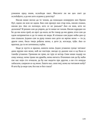 139
узмакни пред оним, ослободи овог. Мислите ли ви цео свет да
ослобађате, а да ми зато седимо у ропству?
Нисам више могао да те чекам, да поваздан извирујем низ Преки
Пут, идеш ли или не идеш. Био сам оронуо као стар коњ, нисам спавао,
нисам јео. Ако си погинуо, што се не јављаш? Ако си жив, што не
долазиш? И решио сам да умрем, да те више не чекам. Нисам одредио ко
ће да ми копа гроб, ко крст да носи, ко ће говор да ми држи; хтео сам да
одем неприметно и да то нико не види. И отишао сам једне ноћи док су
сви спавали. Једино сам за руку повео оно дете из мртве жене — то је,
драги сине, била твоја рођена жена, а дете је, изгледа, туђе. Ако се
вратиш, да га не затекнеш у кући.
Овде је пусто и празно, никога нема. Једно угашено сунце читавог
дана кружи око мене, ноћ не постоји; звезде су далеке као и од Кала и
такође угашене. Громови не грме, не чује се ветар. Сиве кише падају на
сиву земљу; нема траве ни дрвећа, нема ничега. Очекивао сам да ћу наћи
све вас који сте отишли, да ћу вас видети пре других, а ви сте некуда
забасали, сакрили се од мене. Зашто вас, сине мој, нема на читавом небу?
И шта ћу ја овде сам, без вас и без гласа?
 