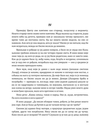 14
IV
Прамајку Цвету сви памтимо као старицу, полуслепу а видовиту.
Нешто старије нити знамо нити памтимо. Мада малена од старости, једва
нешто већа од детета, прамајка нам је заклањала читаву прошлост, све
време тамо до постанка света. Од ње ништа нисмо видели, па смо се
навикли. Али шта је она видела, шта је знала? Нисмо је ни питали; кад би
нам испричала, можда не бисмо желели да живимо.
Вршњаци и рођаци су јој давно помрли, а било их је свуда око Кала;
њихови гробови лежали су на све четири стране света. И нико више није
знао чија је, од кога је рода, ко су јој били родитељи, како се заиста зове.
Као да је одувек била ту, међу нама, седа, безуба и погурена; сачекивала
нас је кад смо се рађали, испраћала кад смо умирали — оно у средини је
ипак некако припадало нама.
Њен муж, онај који је давно с њом овде живео (некакав сметени
Лазар), отишао је некамо, придружио се некоме и погинуо или нестао, а
сећања на њега су потпуно ишчилела. Да није било ње, која га је понекад
помињала, не бисмо знали ни да је живео. Девери (Лазарева браћа и
полубраћа — прамајка се, изгледа. није само једном удавала) расули су
јој се по хајдучијама и тамницама, по војскама, ишчилели су и нестали
као плева на ветру; њихове жене и сестре такође. Овуда увек нешто дува
и неки ђаво пролази, мало шта претекне и остане.
Неко рече: „Каква земља, такав и народ. Ово је, људи, ветрометина.
Па кога поломи и кога однесе!”
И неко додаде: „Да нисам обзиран човек, рођаче, ја бих рекао нешто
још горе. Али је боље да ћутим и да не чачкам мечку где не треба!”
Синови јој одавно беху матори, а праунуци средовечни људи; једни
грбави, други тек погрбљени. Нису смели ни да се сагну ни да чучну.
Како после да се исправе? И зашто? Слушали су је као да су деца; њиховој
 