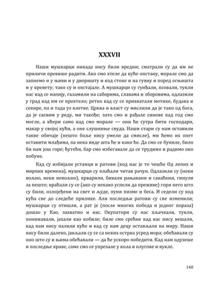 140
XXXVII
Наши мушкарци никада нису били вредни; сматрали су да им не
приличи превише радити. Ако смо хтеле да куће опстану, морале смо да
запнемо и у њиви и у дворишту и код стоке и на гувну и поред огњишта
и у кревету; тако су и опстајале. А мушкарци су гунђали, псовали, тукли
нас кад се напију, галамили на саборима, славама и зборовима, одлазили
у град кад им се прохтело; ретко кад су се прихватали мотике, будака и
секире, па и тада уз клетве. Црква и власт су мислили да је тако од бога,
да је сасвим у реду, ми такође; зато смо и рађале синове кад год смо
могле, а кћери само кад смо морале — они ће сутра бити господари,
макар у својој кући, а оне слушкиње свуда. Наши стари су нам оставили
такве обичаје (нешто боље нису умели да смисле), ми ћемо их опет
оставити млађима, па нека виде шта ће и како ће. Да смо се буниле, било
би нам још горе; ћутећи, бар смо избегавале да се трудимо и радимо око
побуне.
Кад су избијали устанци и ратови (код нас је то чешће Од лепих и
мирних времена), мушкарци су плаћали читав рачун. Одлазили су (неки
вољно, неки невољно), крварили, бивали рањавани и сакаћени, гинули
за нешто; враћали су се (ако су некако успели да преживе) гори него што
су били, озлојеђени на свет и људе, пуни пизме и беса. И седели су код
кућа све до следеће прилике. Али последњи ратови су све изменили;
мушкарци су отишли, а рат је (после многих победа и једног пораза)
дошао у Као, захватио и нас. Окупатори су нас пљачкали, тукли,
понижавали, јахали као кобиле; биле смо срећне кад нас нису вешали,
кад нам нису палили куће и кад су нам децу остављали на миру. Наши
нису били далеко, јављали су се са неких острва усред мора; обећавали су
оно што су и њима обећавали — да ће ускоро победити. Кад нам одузеше
и последње краве, саме смо се упрезале у кола и плугове и вукле.
 