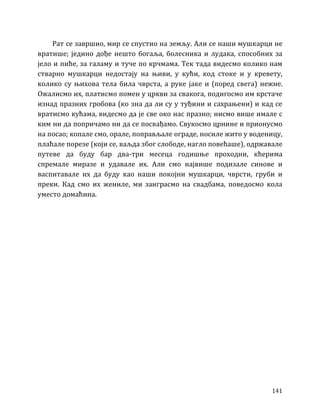 141
Рат се завршио, мир се спустио на земљу. Али се наши мушкарци не
вратише; једино дође нешто богаља, болесника и лудака, способних за
јело и пиће, за галаму и туче по крчмама. Тек тада видесмо колико нам
стварно мушкарци недостају на њиви, у кући, код стоке и у кревету,
колико су њихова тела била чврста, а руке јаке и (поред свега) нежне.
Ожалисмо их, платисмо помен у цркви за свакога, подигосмо им крстаче
изнад празних гробова (ко зна да ли су у туђини и сахрањени) и кад се
вратисмо кућама, видесмо да је све око нас празно; нисмо више имале с
ким ни да попричамо ни да се посвађамо. Свукосмо црнине и прионусмо
на посао; копале смо, орале, поправљале ограде, носиле жито у воденицу,
плаћале порезе (који се, ваљда због слободе, нагло повећаше), одржавале
путеве да буду бар два-три месеца годишње проходни, кћерима
спремале миразе и удавале их. Али смо највише подизале синове и
васпитавале их да буду као наши покојни мушкарци, чврсти, груби и
преки. Кад смо их жениле, ми заиграсмо на свадбама, поведосмо кола
уместо домаћина.
 