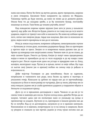 143
нама као киша. Патос ће бити од жутих дасака, врата трокрилна, широка
и увек отворена. Басамаке ћемо направити од камена из Мајдана.
Таваница треба да буде висока, да нико не може да је дохвати руком.
Около ћеш ти да засадиш цвеће, а ја ћу ископати бунар, поставићу
кошнице за пчеле. Тако ћемо да чекамо унучиће, жено!”
Кад повадисмо корење криве крушке (оне што је ушла у каљанске
приче), оцу дође зло. Испусти будак, ухвати се за главу као да га је нешто
ударило, окрете се трипут око себе и онесвести. По кожи му избише црне
пеге, ситне као змијски уједи, тврде као шљунак. Док смо га износили из
рупе, мајка нешто промрмља и као да се заплака.
Отац је лежао под кошем, покривен губерима; зимогрожљиво згрчен
— бутинама је стезао руке, коленима додиривао браду. Био се претворио
у прстен који се тресе. Знојио се и повремено махао рукама као да се
брани од комараца или насртљивих снова. Чинило нам се да не спава, да
није сасвим будан. Уместо да бунца, блејао је попут овна предводника;
мајци и мени се привиђало да му се чело издужује и да му наврх главе
израста рог. После седам-осам дана он устаде и придружи нам се, блед,
испијен, несигурног хода. Ћутао је и куњао, ничег се није сећао. Од тада
се његов зној (иначе јак и крепак) осећао на земљу која је рађала и
изјаловила се.
Дође мајстор Голивран са два помоћника; били су одрпани,
погрбљени и танконоги као роде, коса белих од креча и малтера и
упаљених очију. Кашљали су дубоко из груди као да се прочишћавају;
пљуцкали су бело и пили ракију из чутурица. Док су пили, јабучице им се
нису мицале; једино им је слабо руменило ударило у спарушене образе и
беоњаче се подливале крвљу.
Дуго су се и приљежно договарали с оцем. Чинило се да им је то
свима тежи и важнији део посла. Згрчен испод коша, држећи Петра да не
насрне, читавог дана сам их посматрао како се уклањају од сунца и
премештају за хладом. Љутили су се, препирали и махали рукама као да
ће се потући. Кад су се договорили, загрлили су се и храпаво запевали.
Наплакавши се и најевши, попретурали су се на земљу и захркали. Били
су уморни и спавали су као мртви; једино је отац трзао ногама као да
 