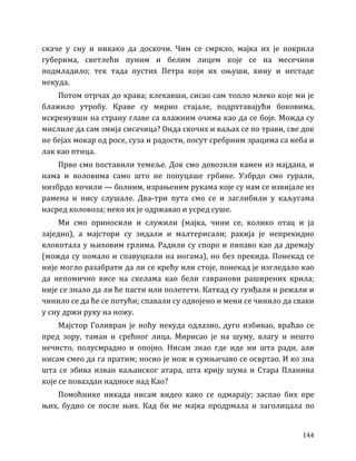 144
скаче у сну и никако да доскочи. Чим се смркло, мајка их је покрила
губерима, светлећи пуним и белим лицем које се на месечини
подмладило; тек тада пустих Петра који их оњуши, кину и нестаде
некуда.
Потом отрчах до крава; клекавши, сисао сам топло млеко које ми је
блажило утробу. Краве су мирно стајале, подрхтавајући боковима,
искренувши на страну главе са влажним очима као да се боје. Можда су
мислиле да сам змија сисачица? Онда скочих и ваљах се по трави, све док
не бејах мокар од росе, суза и радости, посут сребрним зрацима са неба и
лак као птица.
Прво смо поставили темеље. Док смо довозили камен из мајдана, и
нама и воловима само што не попуцаше грбине. Узбрдо смо гурали,
низбрдо кочили — болним, израњеним рукама које су нам се извијале из
рамена и нису слушале. Два-три пута смо се и заглибили у каљугама
насред коловоза; неко их је одржавао и усред суше.
Ми смо приносили и служили (мајка, чини се, колико отац и ја
заједно), а мајстори су зидали и малтерисали; ракија је непрекидно
клокотала у њиховим грлима. Радили су споро и пипаво као да дремају
(можда су помало и спавуцкали на ногама), но без прекида. Понекад се
није могло разабрати да ли се крећу или стоје, понекад је изгледало као
да непомично висе на скелама као бели гавранови раширених крила;
није се знало да ли ће пасти или полетети. Каткад су гунђали и режали и
чинило се да ће се потући; спавали су одвојено и мени се чинило да сваки
у сну држи руку на ножу.
Мајстор Голивран је ноћу некуда одлазио, дуго избивао, враћао се
пред зору, таман и срећног лица. Мирисао је на шуму, влагу и нешто
нечисто, полусмрадно и опојно. Нисам знао где иде ни шта ради, али
нисам смео да га пратим; носио је нож и сумњичаво се освртао. И ко зна
шта се збива изван каљанског атара, шта крију шума и Стара Планина
које се поваздан надносе над Као?
Помоћнике никада нисам видео како се одмарају; заспао бих пре
њих, будио се после њих. Кад би ме мајка продрмала и заголицала по
 