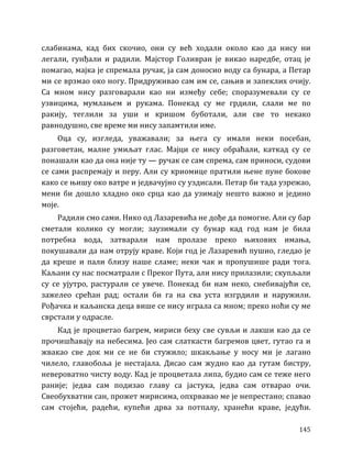 145
слабинама, кад бих скочио, они су већ ходали около као да нису ни
легали, гунђали и радили. Мајстор Голивран је викао наредбе, отац је
помагао, мајка је спремала ручак, ја сам доносио воду са бунара, а Петар
ми се врзмао око ногу. Придруживао сам им се, сањив и запеклих очију.
Са мном нису разговарали као ни између себе; споразумевали су се
узвицима, мумлањем и рукама. Понекад су ме грдили, слали ме по
ракију, теглили за уши и кришом буботали, али све то некако
равнодушно, све време ми нису запамтили име.
Оца су, изгледа, уважавали; за њега су имали неки посебан,
разговетан, малне умиљат глас. Мајци се нису обраћали, каткад су се
понашали као да она није ту — ручак се сам спрема, сам приноси, судови
се сами распремају и перу. Али су криомице пратили њене пуне бокове
како се њишу око ватре и једвачујно су уздисали. Петар би тада узрежао,
мени би дошло хладно око срца као да узимају нешто важно и једино
моје.
Радили смо сами. Нико од Лазаревића не дође да помогне. Али су бар
сметали колико су могли; заузимали су бунар кад год нам је била
потребна вода, затварали нам пролазе преко њихових имања,
покушавали да нам отрују краве. Који год је Лазаревић пушио, гледао је
да креше и пали близу наше сламе; неки чак и пропушише ради тога.
Каљани су нас посматрали с Преког Пута, али нису прилазили; скупљали
су се ујутро, растурали се увече. Понекад би нам неко, снебивајући се,
зажелео срећан рад; остали би га на сва уста изгрдили и наружили.
Рођачка и каљанска деца више се нису играла са мном; преко ноћи су ме
сврстали у одрасле.
Кад је процветао багрем, мириси беху све сувљи и лакши као да се
прочишћавају на небесима. Јео сам слаткасти багремов цвет, гутао га и
жвакао све док ми се не би стужило; шкакљање у носу ми је лагано
чилело, главобоља је нестајала. Дисао сам жудно као да гутам бистру,
невероватно чисту воду. Кад је процветала липа, будио сам се теже него
раније; једва сам подизао главу са јастука, једва сам отварао очи.
Свеобухватни сан, прожет мирисима, опхрвавао ме је непрестано; спавао
сам стојећи, радећи, купећи дрва за потпалу, хранећи краве, једући.
 