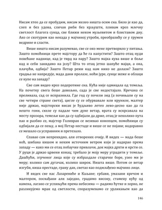146
Нисам хтео да се пробудим, нисам желео ништа осим сна. Било је као да,
слеп и без удова, сличан риби без крљушти, пливам кроз млечну
светлост благога сунца, све ближи неком муљевитом и блиставом дну.
Ако се скотурим као некада у мајчиној утроби, преобразићу се у грумен
ведрине и сласти.
Више ништа нисам разумевао, све се око мене претворило у питања.
Зашто помоћници прете мајстору да ће га напустити? Зашто отац нуди
повећане наднице, кад је тврд на пару? Зашто мајка кува више и боље
кад и себи закидамо на јелу? Шта то отац јетко шапуће мајци, а она,
плачући, одбија? Зашто Петар режи кад нам нико не долази? Зашто
градња не напредује, мада дани пролазе, ноћи јуре, сунце жеже и облаци
се купе на западу?
Све сам видео кроз подеротине сна. Кућа није одмицала од темеља.
На почетку свега беше довољно, сада је све недостајало. Кречана се
преливала, сад се испразнила. Где год су почели зид (а почињали су на
све четири стране света), цигле су се обурвавале или круниле, малтер
није држао, мајсторски висак је ћудљиво летео лево-десно као да га
нешто гони, скеле су падале чим дуне ветар, врата су искрсавала на
месту прозора, темељи као да су одбијали да држе, отац је неколико пута
пао и разбио се, мајстор Голивран се везивао конопцем, помоћници су
одбијали да се пењу, а мој Петар нестаде и више се не појави; водоравно
се мешало са усправним и претезало.
Спавао сам непрекидно, али отворених очију. И видех — мада беше
ноћ, шибана кишом и неким источним ветром који је надирао према
западу — како ми се отац побаучке привлачи, док мајка дрхти и крсти се.
У руци је држао црвени конац; требало је моју меру уградити у темеље.
Дашћући, згрченог лица које су избраздале старачке боре, узео ми је
меру; колико сам дугачак, колико широк. Ништа више. Потом се ветар
изгуби, киша престаде, грану дан, светао као подмлађено мајчино лице.
И видех све нас Лазаревиће и Каљане; грбави, умазани кречом и
малтером, посвађани али заједно, градимо високу, стамену кућу од
камена, лагано се успињући према небесима — радимо ћутке и зорно, не
разликујемо мрак од светлости, споразумевамо се урликањем као да
 