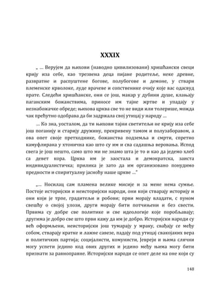 148
XXXIX
„ … Верујем да њихови (наводно цивилизовани) хришћански свеци
крију иза себе, као трезвена деца пијане родитеље, неке древне,
развратне и распуштене богове, полубогове и демоне, у ствари
племенске крволоке, луде врачеве и сопственике очију које вас одасвуд
прате. Следећи хришћанске, они се још, макар у дубини душе, клањају
паганским божанствима, приносе им тајне жртве и упадају у
незнабожачке обреде; њихова црква све то не види или толерише, можда
чак прећутно одобрава да би задржала свој утицај у народу …
… Ко зна, уосталом, да ти њихови тајни светитељи не крију иза себе
још поганију и старију дружину, прекривену тамом и полузаборавом, а
ова опет своје претходнике, божанства подземља и смрти, спретно
камуфлирана у хтонична као што су им и сва садашња веровања. Испод
свега је још нешто, само што ми не знамо шта је то и као да једемо хлеб
са девет кора. Црква им је заостала и демократска, заиста
индивидуалистичка; прилика је зато да им организовано понудимо
предности и спиритуалну јасноћу наше цркве …”
„… Носилац сам пламена велике мисије и за мене нема сумње.
Постоје историјски и неисторијски народи, они који стварају историју и
они који је трпе, градитељи и робови; први морају владати, с пуном
свешћу о својој улози, други морају бити потчињени и без свести.
Првима су добре све политике и све идеологије које поробљавају;
другима је добро све што први кажу да им је добро. Историјски народи су
већ оформљени, неисторијски још тумарају у мраку, свађају се међу
собом, стварају кратке и лажне савезе, падају под утицај свакојаких вера
и политичких партија; социјалисти, комунисти, Јевреји и њима слични
могу успети једино код ових других и једино међу њима могу бити
признати за равноправне. Историјски народи се опет деле на оне који су
 