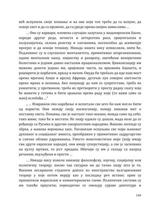 149
већ испунили своје позвање и на оне који тек треба да га испуне, да
освоје свет и да га промене, да га уреде према својим замислима …
… Ово су варвари, племена случајно залутала у индоевропски басен,
народи другог реда, нечиста и хетерогена раса, оријенталска и
полуазијатска, склона ропству и злочинима, неспособна да асимилује
прогрес и да освоји технику. Никада ништа нису измислили, нити ће.
Подложног су и слуганског менталитета, примитивно неорганизовани,
одани менталном хаосу, пијанству и разврату, оштећени венеричним
болестима и једним давно насталим ирационализмом. Цивилизацију им
можемо донети једино ми, аријевски чисти, на врховима бајонета, и
раширити је корбачем, крвљу и мачем. Овуда би требало да иде наш мост
према мрачној Азији и врелој Африци, дугачак лук северне светлости
преко мрака и незнања. Ако покушају да нам се супротставе, треба их
уништити; у противном, треба их претворити у просту радну снагу која
ће живети у гетима и бити храњена према раду који (то важи само за
њих) ослобађа …”
„ … Извршили смо наређење и испитали све што би нам могло бити
од користи. Они немају своју космогонију, немају никакав мит о
постанку света. Поњима, све је настало тако некако, можда само од себе;
тако живи, тако ће и нестати. Не знају одакле су дошли, мада воле да се
рођакају са Русима и другим закарпатским народима. Њихове легенде су
збрка, а њихова веровања хаос. Паганизам испуњава све поре њиховог
духовног и социјалног живота, преображен у примитивно задругарство
и сличне облике удруживања. Уместо монотеистичке вере (коју имају
сви други европски народи), они имају суперстицију, а све је засновано
на култу мртвих, то јест предака. Обичаји су им у складу са напред
реченим, неуљуђени и прости …
… Никада нису изнели никакву филозофску, научну, социјалну или
политичку теорију; нисмо чак сигурни ни да тачно знају шта је то.
Њихови несвршени студенти доносе из иностранства вулгаризоване
теорије у које потом верују као у последњу реч истине; први су
прихватили марксизам и коминтерновске схеме. Политички системи су
им такође преузети; периодично се смењују сурове диктатуре и
 