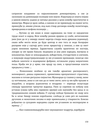 150
сатрапске владавине са парализованим демократијама, а све је
засновано на доминацији полиције или војске. Корупција је општа појава
у јавном животу; једино је питање разлике у цени између проститутке и
министра. Морал је врло лабав, а закони се не примењују на сваког исто;
правосуђе је, имамо утисак, код њих ствар договора између политичара,
привредника и шефова полиције …
… Путеви су им лоши и лоше одржавани; на томе се заједнички
труде власт и народ. Везе између разних крајева су слабе, антагонизми
јаки (као да се у оквиру сваког наречја ствара мала државна јединица);
свако веће место жели да буде центар и око тога се воде бескрајне
расправе које у случају рата зачас прерастају у покоље, а ови су опет
узрок вековних мржњи. Здравствена служба практично не постоји,
лекари су им прави бакали; медицина је још увек народна, магијска и
неклиничка. Баве се земљорадњом, воћарством, сточарством и сличним,
а покушаји индустријализације су им углавном промашаји; понегде смо
виђали започете и недовршене фабрике, остављене усред запуштених
поља. Крађа им је у крви; сви краду од свих, а представници власти
предњаче у томе …
… Психолошке особине су им такође архаичне: распојасаност,
непокорност, дивља сервилност, примитивна препуштеност страстима,
масовно и готово ритуално пијанство. Мушкарци су главни у свему, жене
су потчињене, лење и зле као да се тиме свете; зато су им куће прљаве и
неудобне, а исхрана једнолична и нездрава — периоди полуглади
смењују празничке тренутке ждрања. Увек су спремни на побуну или
устанак (свака кућа има скривено оружје) али најчешће без циља и са
традиционално лошим вођама. У случају победе буквално не знају шта
ће и зачас бивају поново поробљени; слобода је само реч из њихових
дугачких и монотоних песама и није применљива у стварности. Блиско
рођаштво са суседним народима служи им углавном за неспоразуме и
мржњу …”
„… Као главнокомандујући овог окупационог подручја, наређујем:
 