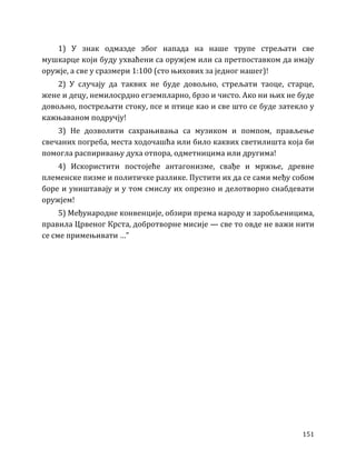 151
1) У знак одмазде због напада на наше трупе стрељати све
мушкарце који буду ухваћени са оружјем или са претпоставком да имају
оружје, а све у сразмери 1:100 (сто њихових за једног нашег)!
2) У случају да таквих не буде довољно, стрељати таоце, старце,
жене и децу, немилосрдно егземпларно, брзо и чисто. Ако ни њих не буде
довољно, пострељати стоку, псе и птице као и све што се буде затекло у
кажњаваном подручју!
3) Не дозволити сахрањивања са музиком и помпом, прављење
свечаних погреба, места ходочашћа или било каквих светилишта која би
помогла распиривању духа отпора, одметницима или другима!
4) Искористити постојеће антагонизме, свађе и мржње, древне
племенске пизме и политичке разлике. Пустити их да се сами међу собом
боре и уништавају и у том смислу их опрезно и делотворно снабдевати
оружјем!
5) Међународне конвенције, обзири према народу и заробљеницима,
правила Црвеног Крста, добротворне мисије — све то овде не важи нити
се сме примењивати …”
 