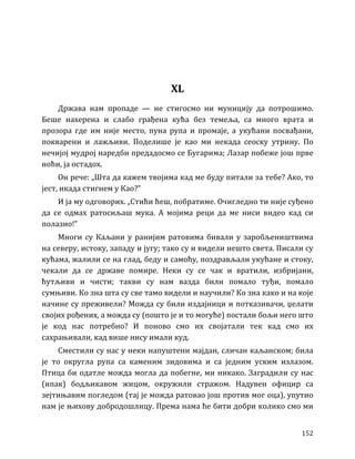 152
XL
Држава нам пропаде — не стигосмо ни муницију да потрошимо.
Беше нахерена и слабо грађена кућа без темеља, са много врата и
прозора где им није место, пуна рупа и промаје, а укућани посвађани,
покварени и лажљиви. Поделише је као ми некада сеоску утрину. По
нечијој мудрој наредби предадосмо се Бугарима; Лазар побеже још прве
ноћи, ја остадох.
Он рече: „Шта да кажем твојима кад ме буду питали за тебе? Ако, то
јест, икада стигнем у Као?”
И ја му одговорих. „Стићи ћеш, побратиме. Очигледно ти није суђено
да се одмах ратосиљаш мука. А мојима реци да ме ниси видео кад си
полазио!”
Многи су Каљани у ранијим ратовима бивали у заробљеништвима
на северу, истоку, западу и југу; тако су и видели нешто света. Писали су
кућама, жалили се на глад, беду и самоћу, поздрављали укућане и стоку,
чекали да се државе помире. Неки су се чак и вратили, избријани,
ћутљиви и чисти; такви су нам вазда били помало туђи, помало
сумњиви. Ко зна шта су све тамо видели и научили? Ко зна како и на које
начине су преживели? Можда су били издајници и потказивачи, џелати
својих рођених, а можда су (пошто је и то могуће) постали бољи него што
је код нас потребно? И поново смо их својатали тек кад смо их
сахрањивали, кад више нису имали куд.
Сместили су нас у неки напуштени мајдан, сличан каљанском; била
је то округла рупа са каменим зидовима и са једним уским излазом.
Птица би одатле можда могла да побегне, ми никако. Заградили су нас
(ипак) бодљикавом жицом, окружили стражом. Надувен официр са
зејтињавим погледом (тај је можда ратовао још против мог оца), упутио
нам је њихову добродошлицу. Према нама ће бити добри колико смо ми
 