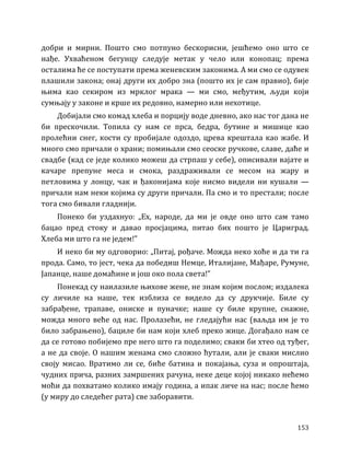 153
добри и мирни. Пошто смо потпуно бескорисни, јешћемо оно што се
нађе. Ухваћеном бегунцу следује метак у чело или конопац; према
осталима ће се поступати према женевским законима. А ми смо се одувек
плашили закона; онај други их добро зна (пошто их је сам правио), бије
њима као секиром из мрклог мрака — ми смо, међутим, људи који
сумњају у законе и крше их редовно, намерно или нехотице.
Добијали смо комад хлеба и порцију воде дневно, ако нас тог дана не
би прескочили. Топила су нам се прса, бедра, бутине и мишице као
пролећни снег, кости су пробијале одоздо, црева крештала као жабе. И
много смо причали о храни; помињали смо сеоске ручкове, славе, даће и
свадбе (кад се једе колико можеш да стрпаш у себе), описивали вајате и
качаре препуне меса и смока, раздраживали се месом на жару и
петловима у лонцу, чак и ђаконијама које нисмо видели ни кушали —
причали нам неки којима су други причали. Па смо и то престали; после
тога смо бивали гладнији.
Понеко би уздахнуо: „Ех, народе, да ми је овде оно што сам тамо
бацао пред стоку и давао просјацима, питао бих пошто је Цариград.
Хлеба ми што га не једем!”
И неко би му одговорио: „Питај, рођаче. Можда неко хоће и да ти га
прода. Само, то јест, чека да победиш Немце, Италијане, Мађаре, Румуне,
Јапанце, наше домаћине и још око пола света!”
Понекад су наилазиле њихове жене, не знам којим послом; издалека
су личиле на наше, тек изблиза се видело да су друкчије. Биле су
забрађене, трапаве, ониске и пуначке; наше су биле крупне, снажне,
можда много веће од нас. Пролазећи, не гледајући нас (ваљда им је то
било забрањено), бациле би нам који хлеб преко жице. Догађало нам се
да се готово побијемо пре него што га поделимо; сваки би хтео од туђег,
а не да своје. О нашим женама смо сложно ћутали, али је сваки мислио
своју мисао. Вратимо ли се, биће батина и покајања, суза и опроштаја,
чудних прича, разних замршених рачуна, неке деце којој никако нећемо
моћи да похватамо колико имају година, а ипак личе на нас; после ћемо
(у миру до следећег рата) све заборавити.
 