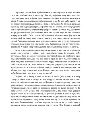 154
Стражари су нам били трећепозивци, чиче и гузоње; млађи војници
сигурно су већ код нас и пљачкају.. Чак ни униформе нису имали читаве;
горе војничка капа и блуза, доле сукнене чакшире и опанци, исти као и
наши. Пушили су, пљували и забрињавали се ко ће код куће кукуруз да
им посеје, ко пшеницу да пожање; нису се питали ко ће то нама да уради.
Тукли су нас кад их је штрецала реума, кад би се сетили својих; ударали
су нас мучки и бесно, кундацима у ребра и ногама у трбух. Кад су бивали
добро расположени, разговарали смо као суседи који се тек понекад
потуку око међа. Они су нам објашњавали баштованлук (ту смо ми
почетници), ми њима како се пече ракија (у том послу немамо премца на
свету). Разумевали смо се лако и без преводиоца као и увек у последњих
сто година; од очева смо научили нешто бугарског, а они то у солунским
рововима. А кад су нас речи издавале, помагали смо се рукама и ногама.
Киша је падала и кад смо пошли на војску и кад смо се предавали;
откад смо стигли у мајдан није престајала, дању је цурила, ноћу
пљуштала. Неко тмоло светло (више полумрак) једва се пробијало кроз
њу, а смркавало се ваљда још око подне; мрак би само мало побелео, па
опет поцрнео. Натрпани као у тесном тору, гледали смо се изблиза и
слабо смо се видели; свуда пепељаста лица полумртваца, искочиле чеоне
и јагодичне кости, лобање се једва држе на танким жилама вратова, очи
обневиделе, а руке висе као крпе. И окретали смо лица према сивоцрном
небу. Види ли се тамо нешто, има ли ичега?
Стајали смо у блату и води до чланака, одећа (она што нам је нису
скинули) била нам је мокра и већ натрула, нисмо имали шаторских
крила нити било каквих покривача. Киша нас је тукла право у главе које
нисмо имали где да склонимо; окруживао нас је гладак и склизак камен.
Гологлави су, пре него што би попадали, давали по дукат за капу. Ко би
ноћу легао (због умора или равнодушности), тај више није устајао;
ујутро бисмо га нашли укоченог, са устима, ушима и очним дупљама
пуним блата које смо спирали да видимо ко је. Двојицу-тројицу нисмо ни
препознали; вероватно нису били наши или су се у смрти променили.
Мртваце бисмо обично, праћене стражаром као да им се одаје почаст,
износили подно камењара, копали плитку рупу (без будака и ашова),
 