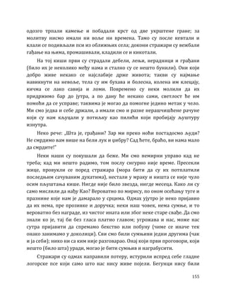 155
одозго трпали камење и побадали крст од две укрштене гране; за
молитву нисмо имали ни воље ни времена. Тамо су после кевтали и
клали се подивљали пси из оближњих села; докони стражари су вежбали
гађање на њима, промашивали, кладили се и кикотали.
На тој киши први су страдали дебели, лењи, нерадници и грађани
(било их је неколико међу нама и стално су се нешто бунили). Они који
добро живе некако се најслабије држе живота; такви су најмање
навикнути на невоље, тела су им бухава и болесна, колена им клецају,
кичма се лако савија и ломи. Повремено су неки молили да их
придржимо бар до јутра, а по дану ће некако сами, светлост ће им
помоћи да се усправе; таквима је могао да помогне једино метак у чело.
Ми смо једва и себе држали, а имали смо и разне нерашчишћене рачуне
који су нам кљуцали у потиљку као пилићи који пробијају љуштуру
изнутра.
Неко рече: „Шта је, грађани? Зар ми преко ноћи постадосмо људи?
Не смрдимо вам више на бели лук и џибру? Сад ћете, браћо, ви нама мало
да смрдите!”
Неки наши су покушали да беже. Ми смо немирни управо кад не
треба; кад ми нешто радимо, том послу сигурно није време. Пресекли
жице, провукли се поред стражара (мора бити да су их потплатили
последњим сачуваним дукатима), нестали у мраку и ништа се није чуло
осим пљуштања кише. Нигде није било звезда, нигде месеца. Како ли су
само мислили да нађу Као? Вероватно по мирису, по оном осећању туге и
празнине које нам је дамарало у срцима. Одмах ујутро је неко пријавио
да их нема, пре прозивке и доручка; неки наш човек, нема сумње, и то
вероватно без награде, из чистог ината или због неке старе свађе. Да смо
знали ко је, тај би без гласа платио главом; угрожава и нас, може нас
сутра пријавити да спремамо бекство или побуну (чиме се иначе тек
онако занимамо у доколици). Сви смо били сумњиви једни другима (чак
и ја себи); нико ни са ким није разговарао. Онај који први проговори, који
нешто (било шта) уради, могао је бити сумњив и награбусити.
Стражари су одмах направили потеру, истурили испред себе гладне
логорске псе који само што нас нису живе појели. Бегунци нису били
 