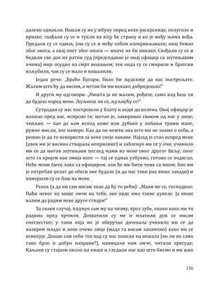 156
далеко одмакли. Нашли су их у жбуну поред неке раскрснице, полуголе и
крваве; свађали су се и тукли на коју ће страну и ко је међу њима вођа.
Предали су се одмах, још су се и међу собом изокривљавали; онај бежао
због овога, а овај опет због онога — иначе не би никако. Свађали су се и
бедили све док их ратни суд (председавао је онај официр са зејтињавим
очима) није осудио на смрт вешањем; тек онда су се смирили и братски
изљубили, чак су се мало и пошалили.
Један рече: „Браћо Бугари, било би људскије да нас пострељате.
Жалим што ћу да висим, а метак би ми некако добродошао!”
И други му одговори: „Ништа ја не жалим, рођаче, само кад ћеш ти
да будеш поред мене. Љуљнеш ли се, љуљнућу се!”
Сутрадан су нас постројили у блату и води до колена. Онај официр је
изашао пред нас, испрсио се; шетао је, завиривао сваком од нас у лице,
чкиљио — као да нам испод коже или дубоко у лобањи тражи мане,
ружне мисли, зле намере. Као да он нешто зна што ми не знамо о себи, а
решио је да то искористи за неке своје накане. Најзад је стао испред мене
(увек ми је висина стварала неприлике) и забленуо ми се у очи; учинило
ми се да његов зејтињави поглед мами из мене оног другог Бељу, оног
што га кријем као змија ноге — тај се одмах узбунио, готово се подигао.
Неће мени бити лако са официром, али ће ми бити теже са мном; био им
је потребан џелат до обеси оне будале (и да нас тако још више завади) и
намерили су се баш на мене.
Рекох (а да ни сам нисам знао да ћу то рећи): „Мани ме се, господине.
Нађи неког ко више личи на тебе, ако овде има такве џукеле. Ја више
волим да радим неке друге ствари!”
За сваки случај, пљунуо сам му на чизму, кроз зубе, онако како ми то
радимо пред крчмом. Дохватили су ме и млатили док се нисам
онесвестио; у тами која ме је оберучке дочекала учинило ми се да
назирем младо и лепо очево лице (мада га нисам запамтио) како ми се
осмехује. Дошао сам себи тек кад су нас попели на вешала (ко ли их само
тако брзо и добро направи?), намицали нам омче, читали пресуде;
Каљани су стајали около на киши и гледали нас као што бисмо и ми њих
 