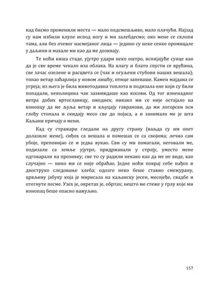 157
кад бисмо променили места — мало подсмешљиво, мало плачући. Најзад
су нам избили клупе испод ногу и ми залебдесмо; око мене се склопи
тама, али без очевог насмејаног лица — једино су неке сенке промицале
у даљини и махале ми као да ме дозивају.
Те ноћи киша стаде, ујутро удари неко оштро, испијајуће сунце као
да је све време чекало иза облака. На влагу и блато спусти се врућина,
све зачас озелене и расцвета се (чак и огуљени стубови наших вешала);
топао ветар заћарлија у новом лишћу, птице запеваше. Камен мајдана се
угреја; из њега је била животодавна топлота и подизала оне који су били
попадали, неколицина чак зазвиждаше као косови. Од тог изненадног
ветра добих вртоглавицу, ожеднех; никако ми се није остајало на
конопцу да ме љуља ветар и кљуцају гавранови, да ми логорски пси
глођу стопала и скидају месо све до појаса, а и занимало ме је шта
Каљани причају о мени.
Кад су стражари гледали на другу страну (ваљда су им опет
долазиле жене), сиђох са вешала и помешах се са својима; лечио сам
убоје, преповијао се и једва вукао. Сви су ми помагали, неговали ме,
подизали са земље ујутро, придржавали у строју, уместо мене
одговарали на прозивку; све то су радили некако као да ме не виде, као
случајно — нико ми се није обраћао. Једне ноћи покрај себе нађох и
двоструко следовање хлеба; одозго неко беше ставио смежурану,
црвљиву јабуку која је мирисала на каљанску јесен, месојеђе, свадбе и
отегнуте песме. Узех је, окретах је, обртах; нешто ме стеже у грлу које ми
конопац беше опасно нажуљио.
 