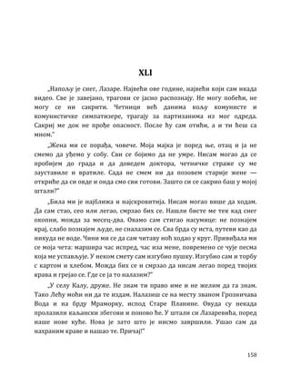 158
XLI
„Напољу је снег, Лазаре. Највећи ове године, највећи који сам икада
видео. Све је завејано, трагови се јасно распознају. Не могу побећи, не
могу се ни сакрити. Четници већ данима кољу комунисте и
комунистичке симпатизере, трагају за партизанима из мог одреда.
Сакриј ме док не прође опасност. После ћу сам отићи, а и ти ћеш са
мном.”
„Жена ми се порађа, човече. Моја мајка је поред ње, отац и ја не
смемо да уђемо у собу. Сви се бојимо да не умре. Нисам могао да се
пробијем до града и да доведем доктора, четничке страже су ме
зауставиле и вратиле. Сада не смем ни да позовем старије жене —
откриће да си овде и онда смо сви готови. Зашто си се сакрио баш у мојој
штали?”
„Била ми је најближа и најскровитија. Нисам могао више да ходам.
Да сам стао, сео или легао, смрзао бих се. Нашли бисте ме тек кад снег
окопни, можда за месец-два. Овамо сам стигао насумице: не познајем
крај, слабо познајем људе, не сналазим се. Сва брда су иста, путеви као да
никуда не воде. Чини ми се да сам читаву ноћ ходао у круг. Привиђала ми
се моја чета: маршира час испред, час иза мене, повремено се чује песма
која ме успављује. У неком смету сам изгубио пушку. Изгубио сам и торбу
с картом и хлебом. Можда бих се и смрзао да нисам легао поред твојих
крава и грејао се. Где се ја то налазим?”
„У селу Калу, друже. Не знам ти право име и не желим да га знам.
Тако Лећу моћи ни да те издам. Налазиш се на месту званом Грозничава
Вода и на брду Мраморку, испод Старе Планине. Овуда су некада
пролазили каљански збегови и поново ће. У штали си Лазаревића, поред
наше нове куће. Нова је зато што је нисмо завршили. Ушао сам да
нахраним краве и нашао те. Причај!”
 