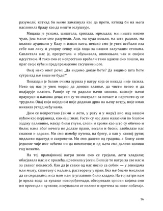 16
разумели; каткад би њиме замахнула као да прети, каткад би на њега
наслонила браду као да нешто ослушкује.
Мицала је уснама, шиштала, хрипала, мрмљала; ми ништа нисмо
чули, још мање смо разумели. Али, ма куда пошли, ма шта радили, ма
колико лудовали у Калу и изван њега, некако смо је увек осећали иза
себе као лаку и упорну сенку која хода за нашим залуталим стопама.
Саплитала нас је, пресретала и збуњивала, опомињала чак и својим
одсуством. И тако смо се непрестано враћали тамо одакле смо пошли, на
праг своје куће и пред прамајкине сасушене ноге.
Онај неко опет рече: „Да видимо докле ћете? Да видимо шта ћете
сутра кад ње више не буде?”
Поваздан је белим очима зурила у ватру која се никада није гасила.
Неко од нас је увек морао да доноси главње, да чисти пепео и да
подјарује пламен. Раније су то радили њени синови, касније њени
праунуци и њихова деца; сви су то сматрали за почаст и нарочито су се
трудили. Онај који ниједном није додавао дрва на њену ватру, није имао
никакав углед међу нама.
Дим се непрестано (зими и лети, у рату и у миру) вио над нашом
кућом као перјаница, као наш знак. Гости су нас лако налазили по благом
задаху паљевине, макар били глуви, слепи и хроми као што су обично и
били; нама због нечега не долазе прави, весели и бесни, заобилазе нас
снажни и здрави. Ми смо између путева, на брегу, а као у каквој рупи;
видљиви одасвуд и сакривени. Ми смо далеко од градова, а близу само
једноме чије име нећемо ни да поменемо; и од њега смо далеко колико
год можемо.
На тој прамајкиној ватри зими смо се грејали, лети хладили;
обасјавала нас је с пролећа, црвенила у јесен. Била је то ватра за све нас и
за сваког понаособ. Као да је сваки од нас носио са собом — у зеницама
или мозгу, сплетену с маљама, растворену у крви. Без ње бисмо мислили
да се смрзавамо; и са њом нам је углавном било хладно. На тој ватри нам
је врила вода за купање новорођенчади, обгоревали српови којима смо
им пресецали пупкове, искувавали се пелене и вретена за нове побачаје.
 