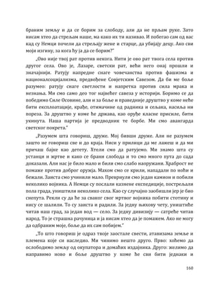 160
браним земљу и да се борим за слободу, али да не прљам руке. Зато
нисам хтео да стрељам наше, ма како их ти називао. И побегао сам од вас
кад су Немци почели да стрељају жене и старце, да убијају децу. Ако сви
моји изгину, за кога ћу ја да се борим?”
„Ово није твој рат против некога. Нити је ово рат твога села против
другог села. Ово је, Лазаре, светски рат, већи него онај прошли и
значајнији. Ратују напредне снаге човечанства против фашизма и
националсоцијализма, предвођене Совјетским Савезом. Да би ме боље
разумео: ратују снаге светлости и напретка против сила мрака и
незнања. Ми смо само део тог највећег савеза у историји. Боримо се да
победимо Силе Осовине, али и за боље и праведније друштво у коме неће
бити експлоатације, крађе, отимачине од радника и сељака, насиља ни
пореза. За друштво у коме ће држава, као оруђе класне присиле, бити
укинута. Наша партија је предводник те борбе. Ми смо авангарда
светског покрета.”
„Разумем шта говориш, друже. Мој бивши друже. Али не разумем
зашто не говориш све и до краја. Ниси у прилици да ме лажеш и да ми
причаш бајке као детету. Хтели смо да ратујемо. Ми знамо шта су
устанци и жртве и како се брани слобода и то смо много пута до сада
доказали. Али нас је било мало и били смо слабо наоружани. Храброст не
помаже против доброг оружја. Махом смо се крили, нападали по ноћи и
бежали. Заиста смо учинили мало. Преврнули смо један камион и побили
неколико војника. А Немци су послали казнене експедиције, пострељали
пола града, уништили неколико села. Као су случајно заобишли јер је био
снепута. Рекли су да ће за сваког свог мртвог војника побити стотину и
нису се шалили. То су заиста и радили. За једну њихову чету, уништиће
читав наш град, за један вод — село. За једну дивизију — сатреће читав
народ. То је страшна рачуница и ја нисам хтео да је помажем. Ако не могу
да одбраним моје, боље да их сам побијем.”
„То што говориш је одраз твоје заостале свести, атавизама земље и
племена које си наследио. Ми чинимо нешто друго. Прво: хоћемо да
ослободимо земљу од окупатора и домаћих издајника. Друго: желимо да
направимо ново и боље друштво у коме ће сви бити једнаки и
 