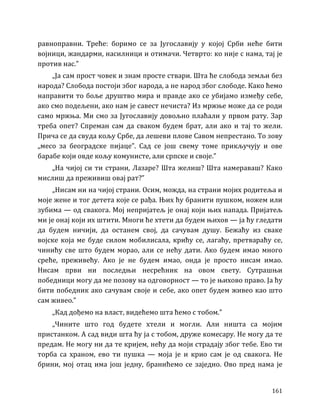 161
равноправни. Треће: боримо се за Југославију у којој Срби неће бити
војници, жандарми, насилници и отимачи. Четврто: ко није с нама, тај је
против нас.”
„Ја сам прост човек и знам просте ствари. Шта ће слобода земљи без
народа? Слобода постоји због народа, а не народ због слободе. Како ћемо
направити то боље друштво мира и правде ако се убијамо између себе,
ако смо подељени, ако нам је савест нечиста? Из мржње може да се роди
само мржња. Ми смо за Југославију довољно плаћали у првом рату. Зар
треба опет? Спреман сам да сваком будем брат, али ако и тај то жели.
Прича се да свуда кољу Србе, да лешеви плове Савом непрестано. То зову
„месо за београдске пијаце”. Сад се још свему томе прикључују и ове
барабе који овде кољу комунисте, али српске и своје.”
„На чијој си ти страни, Лазаре? Шта желиш? Шта намераваш? Како
мислиш да преживиш овај рат?”
„Нисам ни на чијој страни. Осим, можда, на страни мојих родитеља и
моје жене и тог детета које се рађа. Њих ћу бранити пушком, ножем или
зубима — од свакога. Мој непријатељ је онај који њих напада. Пријатељ
ми је онај који их штити. Многи ће хтети да будем њихов — ја ћу гледати
да будем ничији, да останем свој, да сачувам душу. Бежаћу из сваке
војске која ме буде силом мобилисала, крићу се, лагаћу, претвараћу се,
чинићу све што будем морао, али се нећу дати. Ако будем имао много
среће, преживећу. Ако је не будем имао, онда је просто нисам имао.
Нисам први ни последњи несрећник на овом свету. Сутрашњи
победници могу да ме позову на одговорност — то је њихово право. Ја ћу
бити победник ако сачувам своје и себе, ако опет будем живео као што
сам живео.”
„Кад дођемо на власт, видећемо шта ћемо с тобом.”
„Чините што год будете хтели и могли. Али ништа са мојим
пристанком. А сад види шта ћу ја с тобом, друже комесару. Не могу да те
предам. Не могу ни да те кријем, нећу да моји страдају због тебе. Ево ти
торба са храном, ево ти пушка — моја је и крио сам је од свакога. Не
брини, мој отац има још једну, бранићемо се заједно. Ово пред нама је
 