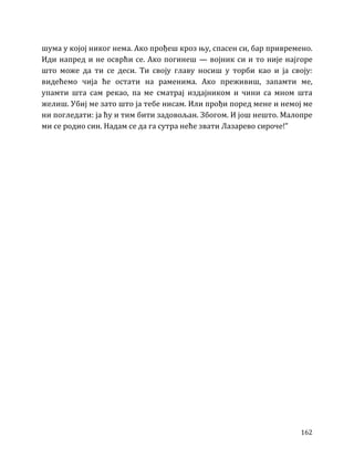 162
шума у којој никог нема. Ако прођеш кроз њу, спасен си, бар привремено.
Иди напред и не осврћи се. Ако погинеш — војник си и то није најгоре
што може да ти се деси. Ти своју главу носиш у торби као и ја своју:
видећемо чија ће остати на раменима. Ако преживиш, запамти ме,
упамти шта сам рекао, па ме сматрај издајником и чини са мном шта
желиш. Убиј ме зато што ја тебе нисам. Или прођи поред мене и немој ме
ни погледати: ја ћу и тим бити задовољан. Збогом. И још нешто. Малопре
ми се родио син. Надам се да га сутра неће звати Лазарево сироче!”
 